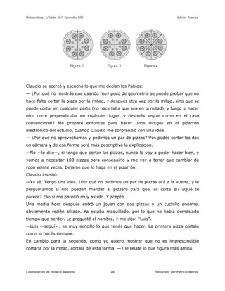 Matemática… ¿Estás Ahí? Episodio 100 www.librosmaravillosos.com Adrián Paenza
Colaboración de Horacio Balegno Preparado por Patricio Barros28
Claudio se acercó y escuchó lo que me decían los Pablos:
— ¿Por qué no mostrás que usando muy poco de geometría se puede probar que no
hace falta cortar la pizza por la mitad, y después otra vez por la mitad, sino que se
puede cortar en cualquier parte (no hace falta que sea en la mitad), y luego sí hacer
otro corte perpendicular en cualquier lugar, y después seguir como en el caso
convencional? Me preparé entonces para hacer unos dibujos en el pizarrón
electrónico del estudio, cuando Claudio me sorprendió con una idea:
— ¿Por qué no aprovechamos y pedimos un par de pizzas? Vos podés cortar las dos
en cámara y de esa forma será más descriptiva la explicación.
—No —le dije—, si tengo que cortar las pizzas, nunca lo voy a poder hacer bien, y
vamos a necesitar 100 pizzas para conseguirlo y me voy a tener que cambiar de
ropa veinte veces. Dejame que lo haga en el pizarrón.
Claudio insistió:
—Ya sé. Tengo una idea. ¿Por qué no pedimos un par de pizzas acá a la vuelta, y le
preguntamos si nos pueden mandar al pizzero para que las corte él? ¿Qué te
parece? Eso sí me pareció muy astuto. Y acepté.
Una media hora después entró un joven con dos pizzas y un cuchillo enorme,
obviamente recién afilado. Ya estaba maquillado, por lo que no había demasiado
tiempo que perder. Le pregunté el nombre, y me dijo: “Luis”.
—Luis —seguí—, es muy sencillo lo que tenés que hacer. La primera pizza cortala
como lo hacés siempre.
En cambio para la segunda, como yo quiero mostrar que no es imprescindible
cortarla por la mitad, cortala de esta forma. —Y le relaté lo que figura más arriba.
 