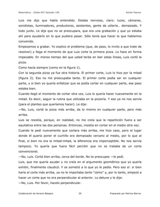 Matemática… ¿Estás Ahí? Episodio 100 www.librosmaravillosos.com Adrián Paenza
Colaboración de Horacio Balegno Preparado por Patricio Barros29
Luis me dijo que había entendido. Estaba nervioso, claro: luces, cámaras,
sonidistas, iluminadores, productores, asistentes, gente de utilería… demasiado. Y
todo junto. Le dije que no se preocupara, que era una grabación y que yo estaba
ahí para ayudarlo en lo que pudiera pasar. Sólo tenía que hacer lo que habíamos
convenido.
Empezamos a grabar. Yo explico el problema (que, de paso, lo invito a que trate de
resolver) y llega el momento de que Luis corte la primera pizza. Lo hace en forma
impecable. En menos tiempo del que usted tarda en leer estas líneas, Luis cortó la
pizza.
Como hacía siempre (como en la figura 1).
Con la segunda pizza ya fue otra historia. El primer corte, Luis lo hizo por la mitad
(figura 2). Eso no me preocupaba tanto. El primer corte podía ser en cualquier
parte, y si bien yo quería enfatizar que se podía cortar en cualquier parte, ese paso
estaba bien.
Cuando llegó el momento de cortar otra vez, Luis lo quería hacer nuevamente en la
mitad. Es decir, seguir la rutina que utilizaba en la pizzería. Y eso ya no nos servía
(para el planteo que queríamos hacer). Le dije:
—No, Luis, cortá la pizza más arriba, da lo mismo en cualquier parte, pero más
arriba.
Luis se resistía, porque, en realidad, no me creía que la repartición fuera a ser
equitativa entre las dos personas. Entonces, insistía en cortar en el medio otra vez.
Cuando le pedí nuevamente que cortara más arriba, me hizo caso, pero el lugar
donde él quería poner el cuchillo era demasiado cercano al medio, por lo que al
final, si bien no era la mitad-mitad, la diferencia era imperceptible. No nos servía
tampoco. Yo quería que fuera fácil percibir que no se trataba de un corte
convencional.
—No, Luis. Cortá bien arriba, cerca del borde. No te preocupes —le pedí.
Luis, que me quería ayudar y no creía en el argumento geométrico que yo quería
exhibir, finalmente claudicó. Y se sometió a lo que yo le pedía. Pero eso sí: si bien
haría el corte más arriba, ya no le importaba tanto “cómo” y, por lo tanto, empezó a
hacer un corte que no era perpendicular al anterior. Lo detuve y le dije:
—No, Luis. Por favor, hacelo perpendicular.
 