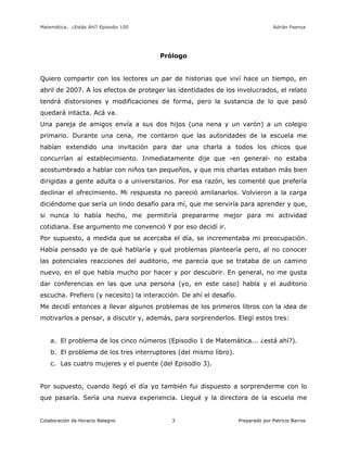 Matemática… ¿Estás Ahí? Episodio 100 www.librosmaravillosos.com Adrián Paenza
Colaboración de Horacio Balegno Preparado por Patricio Barros3
Prólogo
Quiero compartir con los lectores un par de historias que viví hace un tiempo, en
abril de 2007. A los efectos de proteger las identidades de los involucrados, el relato
tendrá distorsiones y modificaciones de forma, pero la sustancia de lo que pasó
quedará intacta. Acá va.
Una pareja de amigos envía a sus dos hijos (una nena y un varón) a un colegio
primario. Durante una cena, me contaron que las autoridades de la escuela me
habían extendido una invitación para dar una charla a todos los chicos que
concurrían al establecimiento. Inmediatamente dije que -en general- no estaba
acostumbrado a hablar con niños tan pequeños, y que mis charlas estaban más bien
dirigidas a gente adulta o a universitarios. Por esa razón, les comenté que prefería
declinar el ofrecimiento. Mi respuesta no pareció amilanarlos. Volvieron a la carga
diciéndome que sería un lindo desafío para mí, que me serviría para aprender y que,
si nunca lo había hecho, me permitiría prepararme mejor para mi actividad
cotidiana. Ese argumento me convenció Y por eso decidí ir.
Por supuesto, a medida que se acercaba el día, se incrementaba mi preocupación.
Había pensado ya de qué hablaría y qué problemas plantearía pero, al no conocer
las potenciales reacciones del auditorio, me parecía que se trataba de un camino
nuevo, en el que había mucho por hacer y por descubrir. En general, no me gusta
dar conferencias en las que una persona (yo, en este caso) habla y el auditorio
escucha. Prefiero (y necesito) la interacción. De ahí el desafío.
Me decidí entonces a llevar algunos problemas de los primeros libros con la idea de
motivarlos a pensar, a discutir y, además, para sorprenderlos. Elegí estos tres:
a. El problema de los cinco números (Episodio 1 de Matemática... ¿está ahí?).
b. El problema de los tres interruptores (del mismo libro).
c. Las cuatro mujeres y el puente (del Episodio 3).
Por supuesto, cuando llegó el día yo también fui dispuesto a sorprenderme con lo
que pasaría. Sería una nueva experiencia. Llegué y la directora de la escuela me
 