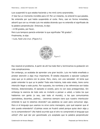 Matemática… ¿Estás Ahí? Episodio 100 www.librosmaravillosos.com Adrián Paenza
Colaboración de Horacio Balegno Preparado por Patricio Barros30
Luis suspendió lo que estaba haciendo y me miró como sorprendido.
¡Y ése fue un momento increíble para mí! Por un instante, no entendí lo que pasaba.
No entendía por qué había suspendido el corte. Pero, casi en forma inmediata,
advertí que con su mirada Luis me estaba diciendo que no entendía el significado de
la palabra perpendicular. Entonces, le dije:
—A 90 grados, por favor.
Pero Luis tampoco parecía entender lo que significaba “90 grados”.
Finalmente, le dije:
—Luis, hacé una cruz. (Figura 5.)
Eso resolvió el problema. A partir de ahí fue todo fácil y terminamos la grabación sin
más complicaciones.
Sin embargo, yo acababa de aprender una gran lección. Luis me había enseñado a
prestar atención a algo muy importante. Él estaba dispuesto a ejecutar cualquier
cosa que yo le pidiera con la pizza. Pero, claro, con una salvedad: ¡él tenía que
poder entender lo que yo le pedía! Toda esta historia, todo este relato, tiene como
intención llegar a este punto. Por supuesto, los nombres y las referencias son todos
ficticios, distorsionados. El episodio sí existió, pero no con esos protagonistas. Sin
embargo la esencia de todo esto es invitarlo a pensar a usted, a todos los que
hablamos con gente (o sea, casi todo el mundo), a los que comunicamos
(periodistas, docentes, padres)… ¿tenemos siempre claro que nuestro interlocutor
entiende lo que le estamos diciendo? Las palabras se usan para comunicar algo.
Pero si el lenguaje que usamos no sirve como mensajero, ¿por qué esperar que el
otro pueda entenderlo? ¿Cuántas veces se frustró usted porque quiso decir algo y
no lo comprendieron? ¿No habrá ocurrido que el otro no comprendió el lenguaje que
utilizó? ¿Por qué dar por garantizado y/o aceptado que la palabra perpendicular
 