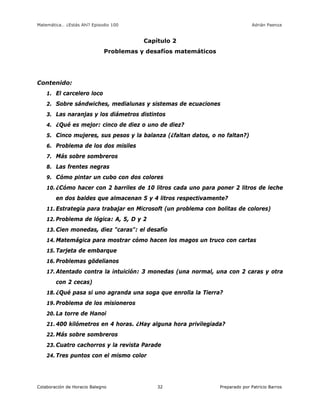 Matemática… ¿Estás Ahí? Episodio 100 www.librosmaravillosos.com Adrián Paenza
Colaboración de Horacio Balegno Preparado por Patricio Barros32
Capítulo 2
Problemas y desafíos matemáticos
Contenido:
1. El carcelero loco
2. Sobre sándwiches, medialunas y sistemas de ecuaciones
3. Las naranjas y los diámetros distintos
4. ¿Qué es mejor: cinco de diez o uno de diez?
5. Cinco mujeres, sus pesos y la balanza (¿faltan datos, o no faltan?)
6. Problema de los dos misiles
7. Más sobre sombreros
8. Las frentes negras
9. Cómo pintar un cubo con dos colores
10. ¿Cómo hacer con 2 barriles de 10 litros cada uno para poner 2 litros de leche
en dos baldes que almacenan 5 y 4 litros respectivamente?
11. Estrategia para trabajar en Microsoft (un problema con bolitas de colores)
12. Problema de lógica: A, 5, D y 2
13. Cien monedas, diez "caras": el desafío
14. Matemágica para mostrar cómo hacen los magos un truco con cartas
15. Tarjeta de embarque
16. Problemas gödelianos
17. Atentado contra la intuición: 3 monedas (una normal, una con 2 caras y otra
con 2 cecas)
18. ¿Qué pasa si uno agranda una soga que enrolla la Tierra?
19. Problema de los misioneros
20. La torre de Hanoi
21. 400 kilómetros en 4 horas. ¿Hay alguna hora privilegiada?
22. Más sobre sombreros
23. Cuatro cachorros y la revista Parade
24. Tres puntos con el mismo color
 