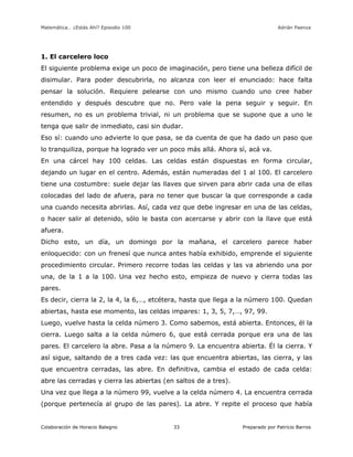 Matemática… ¿Estás Ahí? Episodio 100 www.librosmaravillosos.com Adrián Paenza
Colaboración de Horacio Balegno Preparado por Patricio Barros33
1. El carcelero loco
El siguiente problema exige un poco de imaginación, pero tiene una belleza difícil de
disimular. Para poder descubrirla, no alcanza con leer el enunciado: hace falta
pensar la solución. Requiere pelearse con uno mismo cuando uno cree haber
entendido y después descubre que no. Pero vale la pena seguir y seguir. En
resumen, no es un problema trivial, ni un problema que se supone que a uno le
tenga que salir de inmediato, casi sin dudar.
Eso sí: cuando uno advierte lo que pasa, se da cuenta de que ha dado un paso que
lo tranquiliza, porque ha logrado ver un poco más allá. Ahora sí, acá va.
En una cárcel hay 100 celdas. Las celdas están dispuestas en forma circular,
dejando un lugar en el centro. Además, están numeradas del 1 al 100. El carcelero
tiene una costumbre: suele dejar las llaves que sirven para abrir cada una de ellas
colocadas del lado de afuera, para no tener que buscar la que corresponde a cada
una cuando necesita abrirlas. Así, cada vez que debe ingresar en una de las celdas,
o hacer salir al detenido, sólo le basta con acercarse y abrir con la llave que está
afuera.
Dicho esto, un día, un domingo por la mañana, el carcelero parece haber
enloquecido: con un frenesí que nunca antes había exhibido, emprende el siguiente
procedimiento circular. Primero recorre todas las celdas y las va abriendo una por
una, de la 1 a la 100. Una vez hecho esto, empieza de nuevo y cierra todas las
pares.
Es decir, cierra la 2, la 4, la 6,…, etcétera, hasta que llega a la número 100. Quedan
abiertas, hasta ese momento, las celdas impares: 1, 3, 5, 7,…, 97, 99.
Luego, vuelve hasta la celda número 3. Como sabemos, está abierta. Entonces, él la
cierra. Luego salta a la celda número 6, que está cerrada porque era una de las
pares. El carcelero la abre. Pasa a la número 9. La encuentra abierta. Él la cierra. Y
así sigue, saltando de a tres cada vez: las que encuentra abiertas, las cierra, y las
que encuentra cerradas, las abre. En definitiva, cambia el estado de cada celda:
abre las cerradas y cierra las abiertas (en saltos de a tres).
Una vez que llega a la número 99, vuelve a la celda número 4. La encuentra cerrada
(porque pertenecía al grupo de las pares). La abre. Y repite el proceso que había
 