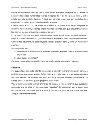 Matemática… ¿Estás Ahí? Episodio 100 www.librosmaravillosos.com Adrián Paenza
Colaboración de Horacio Balegno Preparado por Patricio Barros34
hecho anteriormente con las celdas que tenían números múltiplos de 3. Ahora lo
hace con las celdas numeradas con los múltiplos de 4. De la 4 pasa a la 8, y como
estaba cerrada también, la abre. Y sigue así: abre las celdas que son múltiplos de 4
que están cerradas, y cierra las que están abiertas.
Cuando llega a la 100, va hasta la número 5. Y como hizo antes, empieza el
recorrido nuevamente, saltando ahora de cinco en cinco. Las que encuentra abiertas
las cierra y las que encuentra cerradas, las abre.
El carcelero continúa con este procedimiento hasta agotar todas las posibilidades y
llegar a la vuelta número 100, cuando debería empezar a dar saltos de cien en cien.
Como usted advertirá, en este trayecto alocado el señor abrió y cerró un montón de
puertas.
Las preguntas son:
a. ¿Puede decir usted cuántas puertas quedarán abiertas cuando él finalice con
el proceso?
b. ¿Las puede identificar?
Como ve, es un planteo sencillo. Sólo hace falta sentarse un rato y pensar.
Solución
Por supuesto, uno puede intentar encontrar la solución “a mano”. Es decir, como en
definitiva no son tantas vueltas (sólo 100), y en cada paso uno va salteando cada
vez más celdas, las chances de éxito son muy amplias usando simplemente “la
fuerza bruta”. Con todo, quiero proponer otras ideas.
Voy a hacer una grilla con las primeras 25 celdas, y voy a poner lo que sucedería
con cada una de ellas en las sucesivas “pasadas” del carcelero. Voy a poner una
letra A para la celda que quede abierta y una letra C para la que quede cerrada,
aunque sea temporalmente.
 