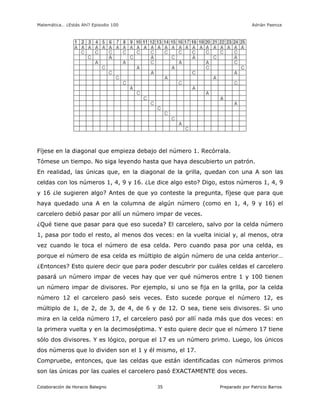 Matemática… ¿Estás Ahí? Episodio 100 www.librosmaravillosos.com Adrián Paenza
Colaboración de Horacio Balegno Preparado por Patricio Barros35
Fíjese en la diagonal que empieza debajo del número 1. Recórrala.
Tómese un tiempo. No siga leyendo hasta que haya descubierto un patrón.
En realidad, las únicas que, en la diagonal de la grilla, quedan con una A son las
celdas con los números 1, 4, 9 y 16. ¿Le dice algo esto? Digo, estos números 1, 4, 9
y 16 ¿le sugieren algo? Antes de que yo conteste la pregunta, fíjese que para que
haya quedado una A en la columna de algún número (como en 1, 4, 9 y 16) el
carcelero debió pasar por allí un número impar de veces.
¿Qué tiene que pasar para que eso suceda? El carcelero, salvo por la celda número
1, pasa por todo el resto, al menos dos veces: en la vuelta inicial y, al menos, otra
vez cuando le toca el número de esa celda. Pero cuando pasa por una celda, es
porque el número de esa celda es múltiplo de algún número de una celda anterior…
¿Entonces? Esto quiere decir que para poder descubrir por cuáles celdas el carcelero
pasará un número impar de veces hay que ver qué números entre 1 y 100 tienen
un número impar de divisores. Por ejemplo, si uno se fija en la grilla, por la celda
número 12 el carcelero pasó seis veces. Esto sucede porque el número 12, es
múltiplo de 1, de 2, de 3, de 4, de 6 y de 12. O sea, tiene seis divisores. Si uno
mira en la celda número 17, el carcelero pasó por allí nada más que dos veces: en
la primera vuelta y en la decimoséptima. Y esto quiere decir que el número 17 tiene
sólo dos divisores. Y es lógico, porque el 17 es un número primo. Luego, los únicos
dos números que lo dividen son el 1 y él mismo, el 17.
Compruebe, entonces, que las celdas que están identificadas con números primos
son las únicas por las cuales el carcelero pasó EXACTAMENTE dos veces.
 