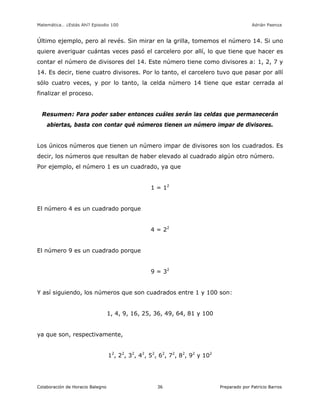 Matemática… ¿Estás Ahí? Episodio 100 www.librosmaravillosos.com Adrián Paenza
Colaboración de Horacio Balegno Preparado por Patricio Barros36
Último ejemplo, pero al revés. Sin mirar en la grilla, tomemos el número 14. Si uno
quiere averiguar cuántas veces pasó el carcelero por allí, lo que tiene que hacer es
contar el número de divisores del 14. Este número tiene como divisores a: 1, 2, 7 y
14. Es decir, tiene cuatro divisores. Por lo tanto, el carcelero tuvo que pasar por allí
sólo cuatro veces, y por lo tanto, la celda número 14 tiene que estar cerrada al
finalizar el proceso.
Resumen: Para poder saber entonces cuáles serán las celdas que permanecerán
abiertas, basta con contar qué números tienen un número impar de divisores.
Los únicos números que tienen un número impar de divisores son los cuadrados. Es
decir, los números que resultan de haber elevado al cuadrado algún otro número.
Por ejemplo, el número 1 es un cuadrado, ya que
1 = 12
El número 4 es un cuadrado porque
4 = 22
El número 9 es un cuadrado porque
9 = 32
Y así siguiendo, los números que son cuadrados entre 1 y 100 son:
1, 4, 9, 16, 25, 36, 49, 64, 81 y 100
ya que son, respectivamente,
12
, 22
, 32
, 42
, 52
, 62
, 72
, 82
, 92
y 102
 