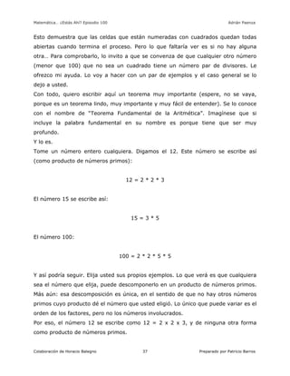 Matemática… ¿Estás Ahí? Episodio 100 www.librosmaravillosos.com Adrián Paenza
Colaboración de Horacio Balegno Preparado por Patricio Barros37
Esto demuestra que las celdas que están numeradas con cuadrados quedan todas
abiertas cuando termina el proceso. Pero lo que faltaría ver es si no hay alguna
otra… Para comprobarlo, lo invito a que se convenza de que cualquier otro número
(menor que 100) que no sea un cuadrado tiene un número par de divisores. Le
ofrezco mi ayuda. Lo voy a hacer con un par de ejemplos y el caso general se lo
dejo a usted.
Con todo, quiero escribir aquí un teorema muy importante (espere, no se vaya,
porque es un teorema lindo, muy importante y muy fácil de entender). Se lo conoce
con el nombre de “Teorema Fundamental de la Aritmética”. Imagínese que si
incluye la palabra fundamental en su nombre es porque tiene que ser muy
profundo.
Y lo es.
Tome un número entero cualquiera. Digamos el 12. Este número se escribe así
(como producto de números primos):
12 = 2 * 2 * 3
El número 15 se escribe así:
15 = 3 * 5
El número 100:
100 = 2 * 2 * 5 * 5
Y así podría seguir. Elija usted sus propios ejemplos. Lo que verá es que cualquiera
sea el número que elija, puede descomponerlo en un producto de números primos.
Más aún: esa descomposición es única, en el sentido de que no hay otros números
primos cuyo producto dé el número que usted eligió. Lo único que puede variar es el
orden de los factores, pero no los números involucrados.
Por eso, el número 12 se escribe como 12 = 2 x 2 x 3, y de ninguna otra forma
como producto de números primos.
 