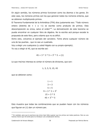 Matemática… ¿Estás Ahí? Episodio 100 www.librosmaravillosos.com Adrián Paenza
Colaboración de Horacio Balegno Preparado por Patricio Barros38
En algún sentido, los números primos funcionan como los átomos o los genes. En
este caso, los números primos son los que generan todos los números enteros, que
se obtienen multiplicando primos.
El Teorema Fundamental de la Aritmética (TFA) dice justamente eso: “Todo número
entero (distinto de + 1 o –1) se escribe como producto de primos. Esta
descomposición es única, salvo el orden”10
. La demostración de este teorema se
puede encontrar en cualquier libro de álgebra. No la escribo acá porque excede la
propuesta de este libro, pero créame que no es difícil.
Dicho esto, volvamos al ejemplo del carcelero. Tome ahora cualquier número de
una de las puertas… que no sea un cuadrado.
Voy a elegir uno cualquiera (y usted hágalo con su propio ejemplo).
Yo voy a elegir el 45, que se escribe así:
45 = 3 * 3 * 5 = 32
* 5  (1)
Lo que me/nos interesa es contar el número de divisores, que son:
1, 3, 5, 9, 15, 45
que se obtienen como:
1 = 1
3 = 3
5 = 5
9 = 3 * 3 = 32
15 = 3 * 5
45 = 32
* 5
Esto muestra que todas las combinaciones que se pueden hacer con los números
que figuran en (1) dan un número par.
10
En realidad, para que la escritura sea única hace falta suponer que los primos son todos positivos. Pero es una
licencia menor que me tomé para no introducir una complicación técnica.
 