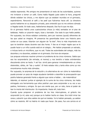Matemática… ¿Estás Ahí? Episodio 100 www.librosmaravillosos.com Adrián Paenza
Colaboración de Horacio Balegno Preparado por Patricio Barros4
estaba esperando. Mis amigos me presentaron al resto de las autoridades, quienes
me invitaron a tomar un café. Como había llegado justo sobre la hora, pregunté
dónde estaban los chicos, y me dijeron que ya estaban reunidos en el gimnasio,
esperándome. Renuncié al café y les pedí que fuéramos hacia allí. La directora
quería hablarme en su despacho privado, pero entendió que no me sintiera cómodo
si llegaba tarde. En todo caso, hablaríamos después. Eso fue lo que me dijo.
En el gimnasio habría unos cuatrocientos chicos (o más) sentados en el piso de
baldosas. Había un pizarrón negro, tizas y borrador. Era todo lo que había pedido.
Por supuesto, los chicos estaban contentos, pero por razones (quizá) diferentes de
las que usted se imagina. Mi presencia les garantizaba tener una historia para
contar en sus casas. Estarían con alguien de "la tele". Pero lo más importante era
que no tendrían clases durante casi dos horas. Y ése es el mejor regalo que se le
puede hacer a un niño cuando está en el colegio... Me habían preparado un estrado,
e incluso tenía un micrófono, que no usé. Todas las autoridades del colegio, más los
docentes y no docentes, estaban en el gimnasio. Era hora de empezar.
Les propuse entonces resolver primero el problema de los cinco números. Sabía que
eso los sorprendería (de entrada, al menos) y nos tendría a todos entretenidos
discutiendo cómo se hacía. Y así fue: sirvió para generar inmediatamente un clima
distendido, cálido, de "ida y vuelta". El hielo estaba roto y tanto ellos como yo nos
encontramos mucho más cómodos.
Por supuesto, la sorpresa de la solución y la alternativa de ver cómo la matemática
puede proveer un poco de magia ayudaron también a desinflar la preocupación que
podría haberse generado frente a alguien que viene a hablar... ¡de matemática!
Además, al resolver juntos el ejemplo de la suma de los cinco números, les había
entregado una herramienta que ellos podrían usar para sorprender a su vez a sus
padres, hermanos y amigos. Es que uno siente que, por un rato, tiene el poder de
leer la mente del interlocutor. Es impactante. Hasta allí, todo bien.
Cuando quise proponer el problema de los tres interruptores, el griterío me
sorprendió (a mí, esta vez) porque ya lo habían hecho en clase. Era inútil mirar las
caras y advertir que ellos sabían de qué se trataba. Ya lo habían pensado, ya sabían
cómo se resolvía. Allí no habría mi nada que hacer. De paso, fue una caricia en el
 