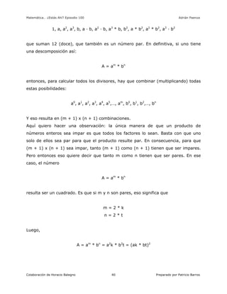 Matemática… ¿Estás Ahí? Episodio 100 www.librosmaravillosos.com Adrián Paenza
Colaboración de Horacio Balegno Preparado por Patricio Barros40
1, a, a2
, a3
, b, a · b, a2
· b, a3
* b, b2
, a * b2
, a2
* b2
, a3
· b2
que suman 12 (doce), que también es un número par. En definitiva, si uno tiene
una descomposición así:
A = am
* bn
entonces, para calcular todos los divisores, hay que combinar (multiplicando) todas
estas posibilidades:
a0
, a1
, a2
, a3
, a4
, a5
,…, am
, b0
, b1
, b2
,…, bn
Y eso resulta en (m + 1) x (n + 1) combinaciones.
Aquí quiero hacer una observación: la única manera de que un producto de
números enteros sea impar es que todos los factores lo sean. Basta con que uno
solo de ellos sea par para que el producto resulte par. En consecuencia, para que
(m + 1) x (n + 1) sea impar, tanto (m + 1) como (n + 1) tienen que ser impares.
Pero entonces eso quiere decir que tanto m como n tienen que ser pares. En ese
caso, el número
A = am
* bn
resulta ser un cuadrado. Es que si m y n son pares, eso significa que
m = 2 * k
n = 2 * t
Luego,
A = am
* bn
= a2
k * b2
t = (ak * bt)2
 