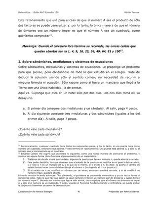 Matemática… ¿Estás Ahí? Episodio 100 www.librosmaravillosos.com Adrián Paenza
Colaboración de Horacio Balegno Preparado por Patricio Barros41
Este razonamiento que usé para el caso de que el número A sea el producto de sólo
dos factores se puede generalizar y, por lo tanto, la única manera de que el número
de divisores sea un número impar es que el número A sea un cuadrado, como
queríamos comprobar11
.
Moraleja: Cuando el carcelero loco termina su recorrida, las únicas celdas que
quedan abiertas son la 1, 4, 9, 16, 25, 36, 49, 64, 81 y 10012
.
2. Sobre sándwiches, medialunas y sistemas de ecuaciones
Sobre sándwiches, medialunas y sistemas de ecuaciones. Le propongo un problema
para que piense, pero olvidándose de todo lo que estudió en el colegio. Trate de
deducir la solución usando sólo el sentido común, sin necesidad de recurrir a
ninguna fórmula ni ecuación. Sólo razone como si fuera un marciano que llegó a la
Tierra con una única habilidad: la de pensar.
Aquí va. Suponga que está en un hotel sólo por dos días. Los dos días toma allí su
desayuno.
a. El primer día consume dos medialunas y un sándwich. Al salir, paga 4 pesos.
b. Al día siguiente consume tres medialunas y dos sándwiches (iguales a los del
primer día). Al salir, paga 7 pesos.
¿Cuánto vale cada medialuna?
¿Cuánto vale cada sándwich?
11
Recíprocamente, cualquier cuadrado tiene todos los exponentes pares, y por lo tanto, si una puerta tiene como
número un cuadrado, entonces está abierta. Y esto termina el razonamiento: una puerta está abierta si, y sólo si, el
número que le corresponde es un cuadrado.
12
Eduardo Cattani me sugirió que planteara lo siguiente, como una nueva manera de acercarse al problema, y
mostrar de alguna forma cómo funciona el pensamiento de un matemático.
1. Tratemos de decidir si una puerta dada, digamos la puerta que lleva el número n, queda abierta o cerrada.
2. Para poder decidirlo, hay que observar que el estado de la puerta n se modifica en el paso k del carcelero,
si y sólo si n es un múltiplo de k, o lo que es lo mismo, si k divide a n. Es decir, la puerta n cambia de
estado tantas veces como divisores tenga el número n (incluyendo al 1 y al propio n).
3. Si el estado de n se modificó un número par de veces, entonces quedará cerrada, y si se modificó un
número impar, quedará abierta.
Eduardo termina diciendo entonces: “Así planteado, el problema es puramente matemático y ya no hay ni llaves ni
carceleros locos. Todo lo que hay que saber es ¿qué números n tienen un número par de divisores y cuáles tienen
un número impar?”. Mirando en la tabla que figura más arriba, uno conjetura que el número de divisores es impar
si y solo si el número es un cuadrado. Y luego, usando el Teorema Fundamental de la Aritmética, se puede probar
la conjetura y terminar de cerrar la demostración.
 