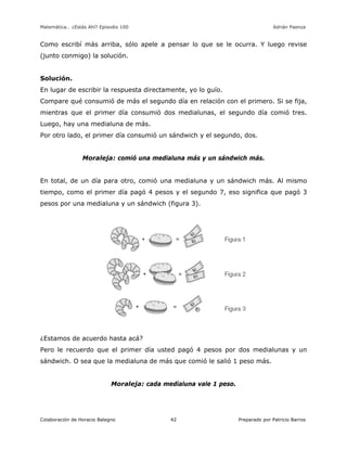 Matemática… ¿Estás Ahí? Episodio 100 www.librosmaravillosos.com Adrián Paenza
Colaboración de Horacio Balegno Preparado por Patricio Barros42
Como escribí más arriba, sólo apele a pensar lo que se le ocurra. Y luego revise
(junto conmigo) la solución.
Solución.
En lugar de escribir la respuesta directamente, yo lo guío.
Compare qué consumió de más el segundo día en relación con el primero. Si se fija,
mientras que el primer día consumió dos medialunas, el segundo día comió tres.
Luego, hay una medialuna de más.
Por otro lado, el primer día consumió un sándwich y el segundo, dos.
Moraleja: comió una medialuna más y un sándwich más.
En total, de un día para otro, comió una medialuna y un sándwich más. Al mismo
tiempo, como el primer día pagó 4 pesos y el segundo 7, eso significa que pagó 3
pesos por una medialuna y un sándwich (figura 3).
¿Estamos de acuerdo hasta acá?
Pero le recuerdo que el primer día usted pagó 4 pesos por dos medialunas y un
sándwich. O sea que la medialuna de más que comió le salió 1 peso más.
Moraleja: cada medialuna vale 1 peso.
 