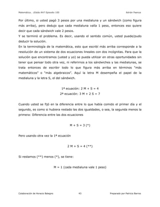 Matemática… ¿Estás Ahí? Episodio 100 www.librosmaravillosos.com Adrián Paenza
Colaboración de Horacio Balegno Preparado por Patricio Barros43
Por último, si usted pagó 3 pesos por una medialuna y un sándwich (como figura
más arriba), pero dedujo que cada medialuna valía 1 peso, entonces eso quiere
decir que cada sándwich vale 2 pesos.
Y se terminó el problema. Es decir, usando el sentido común, usted puede/pudo
deducir la solución.
En la terminología de la matemática, esto que escribí más arriba corresponde a la
resolución de un sistema de dos ecuaciones lineales con dos incógnitas. Para que la
solución que encontramos (usted y yo) se pueda utilizar en otras oportunidades sin
tener que pensar todo otra vez, ni referirnos a los sándwiches y las medialunas, se
trata entonces de escribir todo lo que figura más arriba en términos “más
matemáticos” o “más algebraicos”. Aquí la letra M desempeña el papel de la
medialuna y la letra S, el del sándwich.
1ª ecuación: 2 M + S = 4
2ª ecuación: 3 M + 2 S = 7
Cuando usted se fijó en la diferencia entre lo que había comido el primer día y el
segundo, es como si hubiera restado las dos igualdades, o sea, la segunda menos la
primera: Diferencia entre las dos ecuaciones
M + S = 3 (*)
Pero usando otra vez la 1ª ecuación
2 M + S = 4 (**)
Si restamos (**) menos (*), se tiene:
M = 1 (cada medialuna vale 1 peso)
 