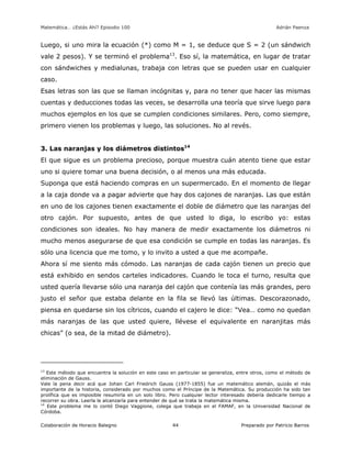 Matemática… ¿Estás Ahí? Episodio 100 www.librosmaravillosos.com Adrián Paenza
Colaboración de Horacio Balegno Preparado por Patricio Barros44
Luego, si uno mira la ecuación (*) como M = 1, se deduce que S = 2 (un sándwich
vale 2 pesos). Y se terminó el problema13
. Eso sí, la matemática, en lugar de tratar
con sándwiches y medialunas, trabaja con letras que se pueden usar en cualquier
caso.
Esas letras son las que se llaman incógnitas y, para no tener que hacer las mismas
cuentas y deducciones todas las veces, se desarrolla una teoría que sirve luego para
muchos ejemplos en los que se cumplen condiciones similares. Pero, como siempre,
primero vienen los problemas y luego, las soluciones. No al revés.
3. Las naranjas y los diámetros distintos14
El que sigue es un problema precioso, porque muestra cuán atento tiene que estar
uno si quiere tomar una buena decisión, o al menos una más educada.
Suponga que está haciendo compras en un supermercado. En el momento de llegar
a la caja donde va a pagar advierte que hay dos cajones de naranjas. Las que están
en uno de los cajones tienen exactamente el doble de diámetro que las naranjas del
otro cajón. Por supuesto, antes de que usted lo diga, lo escribo yo: estas
condiciones son ideales. No hay manera de medir exactamente los diámetros ni
mucho menos asegurarse de que esa condición se cumple en todas las naranjas. Es
sólo una licencia que me tomo, y lo invito a usted a que me acompañe.
Ahora sí me siento más cómodo. Las naranjas de cada cajón tienen un precio que
está exhibido en sendos carteles indicadores. Cuando le toca el turno, resulta que
usted quería llevarse sólo una naranja del cajón que contenía las más grandes, pero
justo el señor que estaba delante en la fila se llevó las últimas. Descorazonado,
piensa en quedarse sin los cítricos, cuando el cajero le dice: “Vea… como no quedan
más naranjas de las que usted quiere, llévese el equivalente en naranjitas más
chicas” (o sea, de la mitad de diámetro).
13
Este método que encuentra la solución en este caso en particular se generaliza, entre otros, como el método de
eliminación de Gauss.
Vale la pena decir acá que Johan Carl Friedrich Gauss (1977-1855) fue un matemático alemán, quizás el más
importante de la historia, considerado por muchos como el Príncipe de la Matemática. Su producción ha sido tan
prolífica que es imposible resumirla en un solo libro. Pero cualquier lector interesado debería dedicarle tiempo a
recorrer su obra. Leerla le alcanzaría para entender de qué se trata la matemática misma.
14
Este problema me lo contó Diego Vaggione, colega que trabaja en el FAMAF, en la Universidad Nacional de
Córdoba.
 