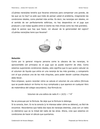 Matemática… ¿Estás Ahí? Episodio 100 www.librosmaravillosos.com Adrián Paenza
Colaboración de Horacio Balegno Preparado por Patricio Barros45
¿Cuántas naranjitas tendría que llevarse entonces para compensar una grande, de
las que ya no hay? Le pido que trate de pensar usted el problema, imaginando las
condiciones ideales, como planteé más arriba. Es decir, las naranjas son ideales, en
el sentido de ser perfectamente esféricas, no hay desperdicio en el jugo que
producen y son todas iguales entre sí (tanto las más chicas como las más grandes).
¿Qué le parece que hay que hacer, sin abusar de la generosidad del cajero?
¿Cuántas naranjitas tiene que llevarse?
Solución
Como por lo general ninguna persona come la cáscara de las naranjas, lo
aprovechable (en principio) es el jugo que se puede exprimir de ellas. Como
estamos suponiendo condiciones ideales, esto significa que lo que quiero calcular es
el volumen de líquido que entra en una naranja de las más grandes, y compararlo
con el que produce una de las más chiquitas, para poder decidir cuántas chiquitas
debo llevar.
Para empezar, quiero recordar cómo se calcula el volumen de una esfera (fórmula
que se puede deducir en forma no muy complicada y que aparece en cualquier libro
de matemática del colegio secundario). Esa fórmula es:
Volumen de una esfera de radio R = (4/3) p * R3
No se preocupe por la fórmula. No deje que la fórmula lo detenga.
Si la conocía, bien. Si no la conocía (y le interesa saber cómo se obtiene), es fácil de
encontrar. Recordemos que había dos tipos de naranjas distintas, unas con un radio
(o diámetro) que es la mitad del radio de las otras. Ahora, creo que estamos en
condiciones de hacer el cálculo que queríamos.
 