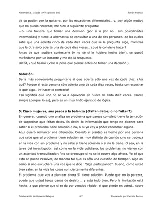 Matemática… ¿Estás Ahí? Episodio 100 www.librosmaravillosos.com Adrián Paenza
Colaboración de Horacio Balegno Preparado por Patricio Barros47
de su pasión por la guitarra, por las ecuaciones diferenciales… y, por algún motivo
que no puedo recordar, me hizo la siguiente pregunta:
—Si uno tuviera que tomar una decisión (por sí o por no… sin posibilidades
intermedias) y tiene la alternativa de consultar a una de dos personas, de las cuales
sabe que una acierta cinco de cada diez veces que se le pregunta algo, mientras
que la otra sólo acierta una de cada diez veces… ¿qué le conviene hacer?
Antes de que pudiera contestarle (y no sé si lo hubiera hecho bien), se quedó
mirándome por un instante y me dio la respuesta.
Usted, ¿qué haría? (Vale la pena que piense antes de tomar una decisión.)
Solución.
Sería más conveniente preguntarle al que acierta sólo una vez de cada diez. ¿Por
qué? Porque si esta persona sólo acierta una de cada diez veces, basta con escuchar
lo que diga… ¡y hacer lo contrario!
Eso significa que uno no se va a equivocar en nueve de cada diez veces. Parece
simple (porque lo es), pero es un muy lindo ejercicio de lógica.
5. Cinco mujeres, sus pesos y la balanza (¿faltan datos, o no faltan?)
En general, cuando uno analiza un problema que parece complejo tiene la tentación
de sospechar que faltan datos. Es decir: la información que tengo no alcanza para
saber si el problema tiene solución o no, o si yo voy a poder encontrar alguna.
Aquí quiero remarcar una diferencia. Cuando el planteo es hecho por una persona
que sabe que el problema tiene solución es muy distinto de cuando uno se tropieza
en la vida con un problema y no sabe si tiene solución o si no la tiene. O sea, en la
tarea del investigador, así como en la vida cotidiana, los problemas no vienen con
un asterisco tranquilizador: “No se preocupe si no se le ocurre algo ahora. Yo sé que
esto se puede resolver, de manera tal que es sólo una cuestión de tiempo”. Algo así
como si uno escuchara una voz que le dice: “Siga participando”. Bueno, como usted
bien sabe, en la vida las cosas son ciertamente diferentes.
El problema que voy a plantear ahora SÍ tiene solución. Puede que no lo parezca,
puede que usted tenga ganas de desistir… y está todo bien. Pero la invitación está
hecha, a que piense que si se da por vencido rápido, el que pierde es usted… sobre
 