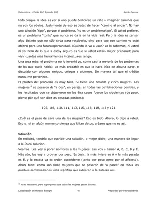 Matemática… ¿Estás Ahí? Episodio 100 www.librosmaravillosos.com Adrián Paenza
Colaboración de Horacio Balegno Preparado por Patricio Barros48
todo porque la idea es ver si uno puede dedicarse un rato a imaginar caminos que
no son los obvios. Justamente de eso se trata: de hacer “camino al andar”. No hay
una solución “tipo”, porque el problema, “no es un problema tipo”. Si usted prefiere,
es un problema “tonto” que nunca se daría en la vida real. Pero la idea es pensar
algo distinto que no sólo sirva para resolverlo, sino para que ese camino ya esté
abierto para una futura oportunidad. ¿Cuándo lo va a usar? No lo sabemos, ni usted
ni yo. Pero de lo que sí estoy seguro es que si usted estará mejor preparado para
vivir cuantas más herramientas intelectuales tenga.
Una cosa más: el problema no lo inventé yo, como casi la mayoría de los problemas
de los que suelo hablar. Lo más probable es que lo haya leído en alguna parte, o
discutido con algunos amigos, colegas o alumnos. De manera tal que el crédito
nunca me pertenece.
El planteo del problema es muy fácil. Se tiene una balanza y cinco mujeres. Las
mujeres16
se pesaron de “a dos”, en pareja, en todas las combinaciones posibles, y
los resultados que se obtuvieron en los diez casos fueron los siguientes (de paso,
piense por qué son diez las pesadas posibles):
105, 108, 110, 111, 113, 115, 116, 118, 119 y 121
¿Cuál es el peso de cada una de las mujeres? Eso es todo. Ahora, lo dejo a usted.
Eso sí: si en algún momento piensa que faltan datos, créame que no es así.
Solución
En realidad, tendría que escribir una solución, o mejor dicho, una manera de llegar
a la única solución.
Veamos. Les voy a poner nombres a las mujeres. Las voy a llamar A, B, C, D y E.
Más aún, las voy a ordenar por peso. Es decir, la más liviana es A y la más pesada
es E, y la escala va en orden ascendente (tanto por peso como por el alfabeto).
Ahora bien: como son cinco mujeres que se pesaron de “a pares” en todas las
posibles combinaciones, esto significa que subieron a la balanza así:
16
No es necesario, pero supongamos que todas las mujeres pesan distinto.
 