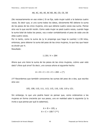 Matemática… ¿Estás Ahí? Episodio 100 www.librosmaravillosos.com Adrián Paenza
Colaboración de Horacio Balegno Preparado por Patricio Barros49
AB, AC, AD, AE, BC BD, BE, CD, CE, DE
(No necesariamente en ese orden.) Si se fija, cada mujer subió a la balanza cuatro
veces. Es decir que, si uno suma todos los datos, obviamente NO obtiene la suma
de los pesos de las cinco mujeres, sino que obtiene cuatro veces esa suma. Piense
otra vez lo que escribí recién. Como cada mujer se pesó cuatro veces, cuando haga
la suma total de todos los pesos, voy a estar contabilizando el peso de cada una de
ellas cuatro veces.
Por lo tanto, como la suma da (y le propongo que haga la cuenta) 1.136 kilos,
entonces, para obtener la suma del peso de las cinco mujeres, lo que hay que hacer
es dividir por 4.
Resultado:
1.136 / 4 = 284
Ahora que uno tiene la suma de los pesos de las cinco mujeres, ¿cómo usar este
dato? ¿Para qué sirve? Es decir, uno conoce ahora el siguiente hecho:
A + B + C + D + E = 284  (*)
¿Y? Recordemos que también conocemos las sumas del peso de a dos, que escribo
otra vez:
105, 108, 110, 111, 113, 115, 116, 118, 119 y 121.
Sin embargo, lo que uno podría hacer es pensar que, como ordenamos a las
mujeres en forma creciente por sus pesos, uno en realidad sabe lo siguiente (y lo
invito a que piense por qué lo sabemos).
A + B = 105, y
A + C = 108 ? (**)
 