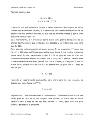 Matemática… ¿Estás Ahí? Episodio 100 www.librosmaravillosos.com Adrián Paenza
Colaboración de Horacio Balegno Preparado por Patricio Barros50
Además, sabemos que
D + E = 121, y
C + E = 119 ? (***)
¿Descubrió por qué pasa esto? Es que al haber ordenado a las mujeres en forma
creciente de acuerdo con su peso, A + B tiene que ser la menor suma posible de los
pesos de las dos primeras mujeres, ya que son las dos más livianas, y por lo tanto
esa suma tiene que dar 105.
De la misma forma, D + E tiene que ser la mayor suma posible de los pesos de las
últimas dos mujeres, ya que son las dos más pesadas, y por lo tanto esa suma tiene
que dar 121.
Pero, además, podemos deducir otras dos sumas. En las ecuaciones (**) puse que
(A + C) = 108. ¿Por qué? O sea, ¿por qué la suma de A y C va a resultar el segundo
menor peso? Es que, excluyendo el caso A + B, si sumo el peso de otras dos
mujeres cualesquiera, el peso será mayor que si pongo A y C, porque cualquiera sea
la más liviana de las que elegí, pesará más que A (o igual), y la segunda (como no
puede ser B, porque excluí el caso A + B) pesará más (o igual) que C. Luego, se
deduce que
A + C = 108
Haciendo un razonamiento equivalente, pero ahora para las más pesadas, se
deduce que, como figura en (***):
C + E = 119
Hágame caso. Trate de hacer usted el razonamiento. Convénzase de que lo que hice
recién para el caso de las dos mujeres más livianas se puede usar en forma
simétrica para el caso de las dos más pesadas. Y ahora, está todo listo para
terminar de resolver el problema.
 