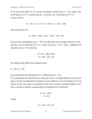 Matemática… ¿Estás Ahí? Episodio 100 www.librosmaravillosos.com Adrián Paenza
Colaboración de Horacio Balegno Preparado por Patricio Barros51
En la suma que figura en (*), puedo reemplazar donde dice (A + B) y poner 105,
como figura en (**), y donde dice (D + E) poner 121, como figura en (***).
Luego, se tiene
(A + B) + C + (D + E) = 105 + C + 121 = 284
Esto quiere decir que
C = 284 – (105 + 121) = 284 – 226 = 58
O sea, hemos descubierto que C = 58. Con este dato, ahora puedo calcular el resto.
Uso otra vez las fórmulas de (**), y como sé que (A + C) = 108, y acabamos de
descubrir que C = 58, entonces
A + 58 = 108, o sea,
A = 108 – 58 = 50
De modo tal que hasta ahora sabemos que:
A = 50 y C = 58
Uso nuevamente las fórmulas de (**), sabiendo que A = 50.
61 Le propongo que piense por las suyas por qué no se puede deducir que el tercer
peso (110 kg) corresponde al momento en que subieron A y D a la balanza. O, de la
misma forma, ¿por qué no se puede concluir que el tercero contando desde el otro
lado (118 kg) se obtiene cuando suben a la balanza B y E? Entonces:
A + B = 105 y
A = 50
Luego,
B = 105 – 50 = 55
 