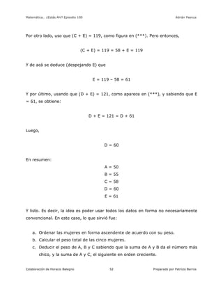 Matemática… ¿Estás Ahí? Episodio 100 www.librosmaravillosos.com Adrián Paenza
Colaboración de Horacio Balegno Preparado por Patricio Barros52
Por otro lado, uso que (C + E) = 119, como figura en (***). Pero entonces,
(C + E) = 119 = 58 + E = 119
Y de acá se deduce (despejando E) que
E = 119 – 58 = 61
Y por último, usando que (D + E) = 121, como aparece en (***), y sabiendo que E
= 61, se obtiene:
D + E = 121 = D + 61
Luego,
D = 60
En resumen:
A = 50
B = 55
C = 58
D = 60
E = 61
Y listo. Es decir, la idea es poder usar todos los datos en forma no necesariamente
convencional. En este caso, lo que sirvió fue:
a. Ordenar las mujeres en forma ascendente de acuerdo con su peso.
b. Calcular el peso total de las cinco mujeres.
c. Deducir el peso de A, B y C sabiendo que la suma de A y B da el número más
chico, y la suma de A y C, el siguiente en orden creciente.
 