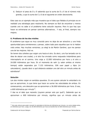 Matemática… ¿Estás Ahí? Episodio 100 www.librosmaravillosos.com Adrián Paenza
Colaboración de Horacio Balegno Preparado por Patricio Barros53
d. Deducir el peso de D y E sabiendo que la suma de D y E da el número más
grande, y que la suma de C y E da el siguiente en orden decreciente.
Este caso es un ejemplo más que muestra que el dato que faltaba al principio es en
realidad una estrategia para resolverlo. No siempre es fácil de encontrar y menos
cuando uno no sabe si el problema tiene solución siquiera. Pero lo que hay que
hacer es entrenarse en pensar caminos alternativos… Y eso, al final, siempre nos
mejora.
6. Problema de los dos misiles
El problema que sigue es muy conocido pero no deja de ser atractivo y una linda
oportunidad para entretenerse y pensar, sobre todo para aquellos que no lo habían
visto antes. Hay muchas versiones; yo elegí la de Martin Gardner, que me parece
una de las mejores. Acá va.
Se tienen dos cohetes que viajan uno hacia el otro. Es decir, uno fue lanzado con la
idea de atacar una ciudad, y el otro fue enviado como respuesta instantánea para
interceptarlo en el camino. Uno viaja a 12.000 kilómetros por hora y el otro a
24.000 kilómetros por hora. En el momento de salir (y salen ambos al mismo
tiempo) están separados por 7.153 kilómetros. SIN usar papel y lápiz (ni
calculadora), ¿puede decir a qué distancia estaban uno del otro un minuto antes de
estrellarse?
Solución
Los dos misiles viajan en sentidos opuestos. Si uno quiere calcular la velocidad a la
que se aproximan, lo que tiene que hacer es sumar las velocidades de ambos. En
consecuencia, uno descubre que se aproximan a 36.000 kilómetros por hora. O sea,
a 600 kilómetros por minuto17
.
Y ése es el dato que necesito (¿quiere pensar solo por qué?). Sabiendo que se
aproximan a 600 kilómetros por minuto, significa que un minuto antes de
17
Hice este cálculo para poder convertir la velocidad en términos de kilómetros por minuto y no como estaba antes,
en kilómetros por hora. Luego, los 36 000 kilómetros por hora se transforman en 600 kilómetros por minuto.
 