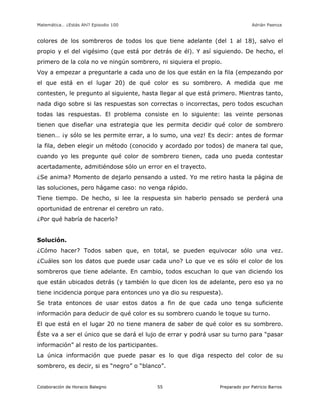 Matemática… ¿Estás Ahí? Episodio 100 www.librosmaravillosos.com Adrián Paenza
Colaboración de Horacio Balegno Preparado por Patricio Barros55
colores de los sombreros de todos los que tiene adelante (del 1 al 18), salvo el
propio y el del vigésimo (que está por detrás de él). Y así siguiendo. De hecho, el
primero de la cola no ve ningún sombrero, ni siquiera el propio.
Voy a empezar a preguntarle a cada uno de los que están en la fila (empezando por
el que está en el lugar 20) de qué color es su sombrero. A medida que me
contesten, le pregunto al siguiente, hasta llegar al que está primero. Mientras tanto,
nada digo sobre si las respuestas son correctas o incorrectas, pero todos escuchan
todas las respuestas. El problema consiste en lo siguiente: las veinte personas
tienen que diseñar una estrategia que les permita decidir qué color de sombrero
tienen… ¡y sólo se les permite errar, a lo sumo, una vez! Es decir: antes de formar
la fila, deben elegir un método (conocido y acordado por todos) de manera tal que,
cuando yo les pregunte qué color de sombrero tienen, cada uno pueda contestar
acertadamente, admitiéndose sólo un error en el trayecto.
¿Se anima? Momento de dejarlo pensando a usted. Yo me retiro hasta la página de
las soluciones, pero hágame caso: no venga rápido.
Tiene tiempo. De hecho, si lee la respuesta sin haberlo pensado se perderá una
oportunidad de entrenar el cerebro un rato.
¿Por qué habría de hacerlo?
Solución.
¿Cómo hacer? Todos saben que, en total, se pueden equivocar sólo una vez.
¿Cuáles son los datos que puede usar cada uno? Lo que ve es sólo el color de los
sombreros que tiene adelante. En cambio, todos escuchan lo que van diciendo los
que están ubicados detrás (y también lo que dicen los de adelante, pero eso ya no
tiene incidencia porque para entonces uno ya dio su respuesta).
Se trata entonces de usar estos datos a fin de que cada uno tenga suficiente
información para deducir de qué color es su sombrero cuando le toque su turno.
El que está en el lugar 20 no tiene manera de saber de qué color es su sombrero.
Éste va a ser el único que se dará el lujo de errar y podrá usar su turno para “pasar
información” al resto de los participantes.
La única información que puede pasar es lo que diga respecto del color de su
sombrero, es decir, si es “negro” o “blanco”.
 