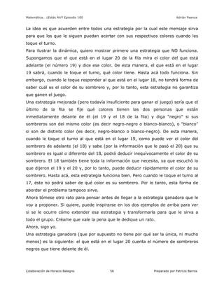 Matemática… ¿Estás Ahí? Episodio 100 www.librosmaravillosos.com Adrián Paenza
Colaboración de Horacio Balegno Preparado por Patricio Barros56
La idea es que acuerden entre todos una estrategia por la cual este mensaje sirva
para que los que le siguen puedan acertar con sus respectivos colores cuando les
toque el turno.
Para ilustrar la dinámica, quiero mostrar primero una estrategia que NO funciona.
Supongamos que el que está en el lugar 20 de la fila mira el color del que está
adelante (el número 19) y dice ese color. De esta manera, el que está en el lugar
19 sabrá, cuando le toque el turno, qué color tiene. Hasta acá todo funciona. Sin
embargo, cuando le toque responder al que está en el lugar 18, no tendrá forma de
saber cuál es el color de su sombrero y, por lo tanto, esta estrategia no garantiza
que ganen el juego.
Una estrategia mejorada (pero todavía insuficiente para ganar el juego) sería que el
último de la fila se fije qué colores tienen las dos personas que están
inmediatamente delante de él (el 19 y el 18 de la fila) y diga “negro” si sus
sombreros son del mismo color (es decir negro-negro o blanco-blanco), o “blanco”
si son de distinto color (es decir, negro-blanco o blanco-negro). De esta manera,
cuando le toque el turno al que está en el lugar 19, como puede ver el color del
sombrero de adelante (el 18) y sabe (por la información que le pasó el 20) que su
sombrero es igual o diferente del 18, podrá deducir inequívocamente el color de su
sombrero. El 18 también tiene toda la información que necesita, ya que escuchó lo
que dijeron el 19 y el 20 y, por lo tanto, puede deducir rápidamente el color de su
sombrero. Hasta acá, esta estrategia funciona bien. Pero cuando le toque el turno al
17, éste no podrá saber de qué color es su sombrero. Por lo tanto, esta forma de
abordar el problema tampoco sirve.
Ahora tómese otro rato para pensar antes de llegar a la estrategia ganadora que le
voy a proponer. Si quiere, puede inspirarse en los dos ejemplos de arriba para ver
si se le ocurre cómo extender esa estrategia y transformarla para que le sirva a
todo el grupo. Créame que vale la pena que le dedique un rato.
Ahora, sigo yo.
Una estrategia ganadora (que por supuesto no tiene por qué ser la única, ni mucho
menos) es la siguiente: el que está en el lugar 20 cuenta el número de sombreros
negros que tiene delante de él.
 