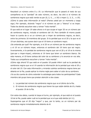 Matemática… ¿Estás Ahí? Episodio 100 www.librosmaravillosos.com Adrián Paenza
Colaboración de Horacio Balegno Preparado por Patricio Barros57
Resultará un número entre 0 y 19. La información que le pasará al resto de sus
compañeros es la “paridad” de este número, es decir, les dirá si el número de
sombreros negros que está viendo es par (0, 2, 4,…, o 18) o impar (1, 3, 5,… o 19).
¿Cómo le pasa esta información al resto? (Piense usted por un momento y luego
siga.) Por ejemplo, diciendo “negro” si el número es par y “blanco” si es impar.
Todos los demás escuchan esto y toman “nota mental”.
El que está en el lugar 19 sabe ahora si el que ocupa el lugar 20 ve un número par
de sombreros negros, incluido el sombrero del 19. Pero también él mismo puede
hacer la cuenta de si ve un número par o impar de sombreros negros, es decir,
entre los primeros 18 miembros del grupo. Si la paridad que ve el 20 y la que ve el
19 son distintas, eso quiere decir que el 19 tiene un sombrero negro.
¿Se entiende por qué? Por ejemplo, si el 20 ve un número par de sombreros negros
y el 19 ve un número impar, entonces el sombrero del 19 tiene que ser negro.
Inversamente, si la paridad de sombreros negros que ven el 20 y el 19 es la misma
(par-par o impar-impar), entonces el 19 tiene que tener un sombrero blanco. De
esta manera, el 19 tiene certeza del color de su sombrero y lo anuncia en voz alta.
Todos sus compañeros escuchan y toman “nota mental”.
¿Cómo sigo ahora? El que está en el puesto 18 puede inferir cuál es la paridad de
sombreros negros que ve el 19 usando la información de la paridad que veía el 20 y
el color del 19. Con esta información y mirando cuántos sombreros negros tiene por
delante en la fila, puede aplicar la misma regla para saber el color de su sombrero.
¿Ya se dio cuenta de cómo extender la estrategia para todos los participantes? Cada
miembro del grupo tiene que prestar atención a dos cosas:
1. La paridad del número de sombreros negros que ve el último de la fila.
2. El número de sombreros negros que tienen los que están detrás de él y hasta
el puesto 19 de la fila.
Con estos dos datos, cuando le toque el turno, por ejemplo, al que está en el puesto
10 de la fila, puede saber cuál es la paridad que ve el que está detrás (el 11).
Supongamos que el 20 dijo “negro” y que, por lo tanto, ve un número par de
sombreros negros inmediatamente delante de él.
 