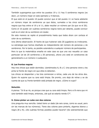 Matemática… ¿Estás Ahí? Episodio 100 www.librosmaravillosos.com Adrián Paenza
Colaboración de Horacio Balegno Preparado por Patricio Barros58
También supongamos que entre los puestos 19 y 11 hay 5 sombreros negros (es
decir, un número impar en este ejemplo) y 4 blancos.
El que está en el puesto 10 puede concluir que el del puesto 11 ve hacia adelante
un número impar de sombreros ya que éstos, sumados a los cinco sombreros
negros que hay entre el 19 y el 11, debe resultar un número par (lo que ve el 20).
Como el 10 puede ver cuántos sombreros negros tiene por delante, puede concluir
cuál es el color de su sombrero sin dudar.
De esta manera se repite el procedimiento hasta que todos dicen con certeza el
color de su sombrero.
Una última observación. El hecho de que hubieran sido 20 jugadores es irrelevante.
La estrategia que hemos diseñado es independiente del número de personas y de
sombreros. Por lo tanto, es posible extenderla a cualquier número de participantes.
Pero lo que la matemática enseña en este caso es que una vez resuelto un caso
particular (el de 20 sombreros y 20 personas), ahora uno está en condiciones de
generalizarlo a un número n cualquiera.
8. Las frentes negras
Hay tres chicos que están dormidos. Llamémoslos A, B y C. Una persona viene y les
pinta la frente de negro sin que ellos lo detecten.
Los chicos se despiertan y los tres comienzan a reírse, cada uno de los otros dos.
Quien ríe supone que su cara está limpia. De pronto, uno deja de reírse y se da
cuenta de que su frente también está pintada de negro. ¿Cómo lo supo?
Solución.
A piensa: “Si B se ríe, es porque cree que su cara está limpia. Pero si B viera que mi
cara también está limpia, entonces, ¿de qué se estaría riendo C?”.
9. Cómo pintar un cubo con dos colores
Una pregunta muy sencilla. Usted tiene un dado (de seis caras, como es usual, pero
sin las marcas de los números). Tiene dos colores para pintarlo, digamos blanco y
negro (B y N). ¿De cuántas formas posibles puede hacerlo? (Se sobreentiende que
 