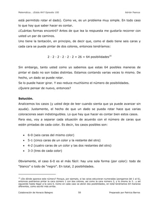 Matemática… ¿Estás Ahí? Episodio 100 www.librosmaravillosos.com Adrián Paenza
Colaboración de Horacio Balegno Preparado por Patricio Barros59
está permitido rotar el dado). Como ve, es un problema muy simple. En todo caso
lo que hay que saber hacer es contar.
¿Cuántas formas encontró? Antes de que lea la respuesta me gustaría recorrer con
usted un par de caminos.
Uno tiene la tentación, en principio, de decir que, como el dado tiene seis caras y
cada cara se puede pintar de dos colores, entonces tendríamos:
2 · 2 · 2 · 2 · 2 · 2 = 26 = 64 posibilidades19
Sin embargo, tanto usted como yo sabemos que estas 64 posibles maneras de
pintar el dado no son todas distintas. Estamos contando varias veces lo mismo. De
hecho, un dado se puede rotar.
Se lo puede hacer girar. Y eso reduce muchísimo el número de posibilidades.
¿Quiere pensar de nuevo, entonces?
Solución.
Analicemos los casos (y usted deje de leer cuando sienta que ya puede avanzar sin
ayuda). Justamente, el hecho de que un dado se pueda rotar hace que varias
coloraciones sean indistinguibles. Lo que hay que hacer es contar bien estos casos.
Para eso, voy a separar cada situación de acuerdo con el número de caras que
estén pintadas de cada color. Es decir, los casos posibles son:
 6-0 (seis caras del mismo color)
 5-1 (cinco caras de un color y la restante del otro)
 4-2 (cuatro caras de un color y las dos restantes del otro)
 3-3 (tres de cada color)
Obviamente, el caso 6-0 es el más fácil: hay una sola forma (por color): todo de
“blanco” o todo de “negro”. En total, 2 posibilidades.
19
¿De dónde aparece este número? Porque, por ejemplo, si las caras estuvieran numeradas (pongamos del 1 al 6),
entonces podríamos pintar la cara número 1 con dos colores, así como la cara número 2, y lo mismo la 3… y así
siguiendo hasta llegar a la cara 6. Como en cada caso se abren dos posibilidades, en total tendríamos 64 maneras
diferentes, como escribí más arriba.
 