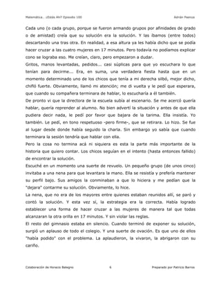 Matemática… ¿Estás Ahí? Episodio 100 www.librosmaravillosos.com Adrián Paenza
Colaboración de Horacio Balegno Preparado por Patricio Barros6
Cada uno (o cada grupo, porque se fueron armando grupos por afinidades de grado
o de amistad) creía que su solución era la solución. Y las íbamos (entre todos)
descartando una tras otra. En realidad, a esa altura ya les había dicho que se podía
hacer cruzar a las cuatro mujeres en 17 minutos. Pero todavía no podíamos explicar
cono se lograba eso. Me creían, claro, pero empezaron a dudar.
Gritos, manos levantadas, pedidos... casi súplicas para que yo escuchara lo que
tenían para decirme... Era, en suma, una verdadera fiesta hasta que en un
momento determinado uno de los chicos que tenía a mi derecha silbó, mejor dicho,
chifló fuerte. Obviamente, llamó mi atención; me di vuelta y le pedí que esperara,
que cuando su compañera terminara de hablar, lo escucharía a él también.
De pronto vi que la directora de la escuela subía al escenario. Se me acercó quería
hablar, quería reprender al alumno. No bien advertí la situación y antes de que ella
pudiera decir nada, le pedí por favor que bajara de la tarima. Ella insistía. Yo
también. Le pedí, en tono respetuoso -pero firme-, que se retirara. Lo hizo. Se fue
al lugar desde donde había seguido la charla. Sin embargo yo sabía que cuando
terminara la sesión tendría que hablar con ella.
Pero la cosa no termina acá ni siquiera es esta la parte más importante de la
historia que quiero contar. Los chicos seguían en el intento (hasta entonces fallido)
de encontrar la solución.
Escuché en un momento una suerte de revuelo. Un pequeño grupo (de unos cinco)
invitaba a una nena para que levantara la mano. Ella se resistía y prefería mantener
su perfil bajo. Sus amigos la conminaban a que lo hiciera y me pedían que la
"dejara" contarme su solución. Obviamente, lo hice.
La nena, que no era de los mayores entre quienes estaban reunidos allí, se paró y
contó la solución. Y esta vez sí, la estrategia era la correcta. Había logrado
establecer una forma de hacer cruzar a las mujeres de manera tal que todas
alcanzaran la otra orilla en 17 minutos. Y sin violar las reglas.
El resto del gimnasio estaba en silencio. Cuando terminó de exponer su solución,
surgió un aplauso de todo el colegio. Y una suerte de ovación. Es que uno de ellos
"había podido" con el problema. La aplaudieron, la vivaron, la abrigaron con su
cariño.
 