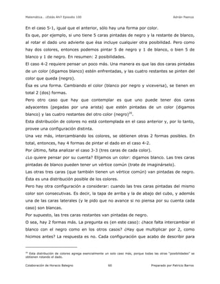 Matemática… ¿Estás Ahí? Episodio 100 www.librosmaravillosos.com Adrián Paenza
Colaboración de Horacio Balegno Preparado por Patricio Barros60
En el caso 5-1, igual que el anterior, sólo hay una forma por color.
Es que, por ejemplo, si uno tiene 5 caras pintadas de negro y la restante de blanco,
al rotar el dado uno advierte que ésa incluye cualquier otra posibilidad. Pero como
hay dos colores, entonces podemos pintar 5 de negro y 1 de blanco, o bien 5 de
blanco y 1 de negro. En resumen: 2 posibilidades.
El caso 4-2 requiere pensar un poco más. Una manera es que las dos caras pintadas
de un color (digamos blanco) estén enfrentadas, y las cuatro restantes se pinten del
color que queda (negro).
Ésa es una forma. Cambiando el color (blanco por negro y viceversa), se tienen en
total 2 (dos) formas.
Pero otro caso que hay que contemplar es que uno puede tener dos caras
adyacentes (pegadas por una arista) que estén pintadas de un color (digamos
blanco) y las cuatro restantes del otro color (negro)20
.
Esta distribución de colores no está contemplada en el caso anterior y, por lo tanto,
provee una configuración distinta.
Una vez más, intercambiando los colores, se obtienen otras 2 formas posibles. En
total, entonces, hay 4 formas de pintar el dado en el caso 4-2.
Por último, falta analizar el caso 3-3 (tres caras de cada color).
¿Lo quiere pensar por su cuenta? Elijamos un color: digamos blanco. Las tres caras
pintadas de blanco pueden tener un vértice común (trate de imaginárselo).
Las otras tres caras (que también tienen un vértice común) van pintadas de negro.
Ésta es una distribución posible de los colores.
Pero hay otra configuración a considerar: cuando las tres caras pintadas del mismo
color son consecutivas. Es decir, la tapa de arriba y la de abajo del cubo, y además
una de las caras laterales (y le pido que no avance si no piensa por su cuenta cada
caso) son blancas.
Por supuesto, las tres caras restantes van pintadas de negro.
O sea, hay 2 formas más. La pregunta es (en este caso): ¿hace falta intercambiar el
blanco con el negro como en los otros casos? ¿Hay que multiplicar por 2, como
hicimos antes? La respuesta es no. Cada configuración que acabo de describir para
20
Esta distribución de colores agrega esencialmente un solo caso más, porque todas las otras “posibilidades” se
obtienen rotando el dado.
 