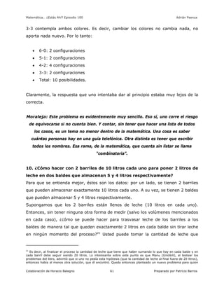 Matemática… ¿Estás Ahí? Episodio 100 www.librosmaravillosos.com Adrián Paenza
Colaboración de Horacio Balegno Preparado por Patricio Barros61
3-3 contempla ambos colores. Es decir, cambiar los colores no cambia nada, no
aporta nada nuevo. Por lo tanto:
 6-0: 2 configuraciones
 5-1: 2 configuraciones
 4-2: 4 configuraciones
 3-3: 2 configuraciones
 Total: 10 posibilidades.
Claramente, la respuesta que uno intentaba dar al principio estaba muy lejos de la
correcta.
Moraleja: Este problema es evidentemente muy sencillo. Eso sí, uno corre el riesgo
de equivocarse si no cuenta bien. Y contar, sin tener que hacer una lista de todos
los casos, es un tema no menor dentro de la matemática. Una cosa es saber
cuántas personas hay en una guía telefónica. Otra distinta es tener que escribir
todos los nombres. Esa rama, de la matemática, que cuenta sin listar se llama
“combinatoria”.
10. ¿Cómo hacer con 2 barriles de 10 litros cada uno para poner 2 litros de
leche en dos baldes que almacenan 5 y 4 litros respectivamente?
Para que se entienda mejor, éstos son los datos: por un lado, se tienen 2 barriles
que pueden almacenar exactamente 10 litros cada uno. A su vez, se tienen 2 baldes
que pueden almacenar 5 y 4 litros respectivamente.
Supongamos que los 2 barriles están llenos de leche (10 litros en cada uno).
Entonces, sin tener ninguna otra forma de medir (salvo los volúmenes mencionados
en cada caso), ¿cómo se puede hacer para trasvasar leche de los barriles a los
baldes de manera tal que queden exactamente 2 litros en cada balde sin tirar leche
en ningún momento del proceso?21
Usted puede tomar la cantidad de leche que
21
Es decir, al finalizar el proceso la cantidad de leche que tiene que haber sumando lo que hay en cada balde y en
cada barril debe seguir siendo 20 litros. Lo interesante sobre este punto es que Manu (Ginóbili), al testear los
problemas del libro, advirtió que si uno no pedía esta hipótesis (que la cantidad de leche al final fuera de 20 litros),
entonces había al menos otra solución, que él encontró. Queda entonces planteado un nuevo problema para quien
 