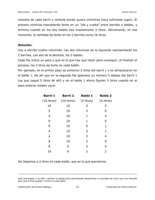Matemática… ¿Estás Ahí? Episodio 100 www.librosmaravillosos.com Adrián Paenza
Colaboración de Horacio Balegno Preparado por Patricio Barros62
necesite de cada barril y verterla donde quiera (mientras haya suficiente lugar). El
proceso continúa trasvasando leche en un “ida y vuelta” entre barriles y baldes, y
termina cuando en los dos baldes hay exactamente 2 litros. Obviamente, en ese
momento, la cantidad de leche en los 2 barriles suma 16 litros.
Solución.
Voy a escribir cuatro columnas. Las dos columnas de la izquierda representarán los
2 barriles. Las dos de la derecha, los 2 baldes.
Cada fila indica un paso y qué es lo que hay que hacer para conseguir, al finalizar el
proceso, los 2 litros de leche en cada balde.
Por ejemplo, en el primer paso se vertieron 5 litros del barril 1 y se almacenaron en
el balde 1. De ahí que en la segunda fila aparezca un número 5 debajo del barril 1
(ya que saqué 5 litros de allí) y en el balde 1 ahora figuren 5 litros cuando en el
paso anterior estaba vacío.
Barril 1 Barril 2 Balde 1 Balde 2
(10 litros) (10 litros) (5 litros) (4 litros)
10 10 0 0
5 10 5 0
5 10 1 4
9 10 1 0
9 10 0 1
4 10 5 1
4 10 2 4
8 10 2 0
8 6 2 4
10 6 2 2
Así llegamos a 2 litros en cada balde, que es lo que queríamos.
esté interesado, y es éste: resolver lo pedido pero permitiendo desperdiciar la cantidad de leche que uno necesite
para que al final queden 2 litros en cada balde.
 