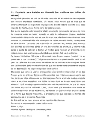Matemática… ¿Estás Ahí? Episodio 100 www.librosmaravillosos.com Adrián Paenza
Colaboración de Horacio Balegno Preparado por Patricio Barros63
11. Estrategia para trabajar en Microsoft (un problema con bolitas de
colores)
El siguiente problema es uno de los más conocidos en el ámbito de las empresas
que buscan empleados calificados. De hecho, hace mucho que se dice que la
empresa Microsoft fue la primera en proponerlo. Si esta historia es cierta o no, poco
importa. De hecho, ahora forma parte del saber popular.
Eso sí, me gustaría poder encontrar algún argumento convincente para que no mire
la respuesta antes de haber pensado un rato la elaboración. Porque, ¿cuántas
oportunidades tiene en la vida de que le pidan que planifique una estrategia para
resolver un problema? Más aún: si después de haber pensado mucho, su respuesta
no es la óptima… ¿es acaso una frustración sin consuelo? No, en todo caso, lo único
que significa es que usted pensó un rato algo distinto, se entretuvo y encima pudo
darse el gusto de elaborar o diseñar un modelo para resolver un problema. Es ni
más ni menos que una buena oportunidad para pensar. Acá va el problema.
Se tienen 100 bolitas (50 rojas y 50 azules) y dos frascos opacos (es decir, no se
puede ver lo que contienen). Y digamos que tampoco se puede decidir nada por el
peso de cada uno. Hay que dividir las bolitas en los dos frascos de cualquier forma
que usted quiera, pero con la condición de que toda bolita tiene que estar en alguno
de los dos frascos. No se pueden perder en el camino.
El proceso que vamos a usar es el siguiente: usted distribuye las bolitas en los dos
frascos y me los entrega. Como no vi lo que usted hizo ni tampoco puedo ver lo que
hay dentro de ellos, elijo uno de los dos frascos en forma arbitraria, lo abro, meto la
mano y sin mirar selecciono una bolita. Lo que sigue es lo que usted tiene que
elaborar: ¿qué estrategia puede diseñar para que la probabilidad de que yo saque
una bolita roja sea la máxima? O sea, usted tiene que encontrar una forma de
distribuir las bolitas en los dos frascos, de manera tal que cuando yo elija una bolita
en la forma que describí más arriba, la probabilidad de que sea roja sea la más alta
posible. Ése es el problema. Nada más.
Lo dejo acá por un rato, pero no venga conmigo. Hay tiempo.
No me voy a ninguna parte, queda todo escrito.
Ahora sí, sigo.
Veamos algunos casos para considerar juntos.
 