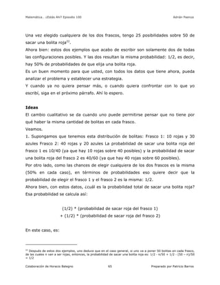 Matemática… ¿Estás Ahí? Episodio 100 www.librosmaravillosos.com Adrián Paenza
Colaboración de Horacio Balegno Preparado por Patricio Barros65
Una vez elegido cualquiera de los dos frascos, tengo 25 posibilidades sobre 50 de
sacar una bolita roja22
.
Ahora bien: estos dos ejemplos que acabo de escribir son solamente dos de todas
las configuraciones posibles. Y las dos resultan la misma probabilidad: 1/2, es decir,
hay 50% de probabilidades de que elija una bolita roja.
Es un buen momento para que usted, con todos los datos que tiene ahora, pueda
analizar el problema y establecer una estrategia.
Y cuando ya no quiera pensar más, o cuando quiera confrontar con lo que yo
escribí, siga en el próximo párrafo. Ahí lo espero.
Ideas
El cambio cualitativo se da cuando uno puede permitirse pensar que no tiene por
qué haber la misma cantidad de bolitas en cada frasco.
Veamos.
1. Supongamos que tenemos esta distribución de bolitas: Frasco 1: 10 rojas y 30
azules Frasco 2: 40 rojas y 20 azules La probabilidad de sacar una bolita roja del
frasco 1 es 10/40 (ya que hay 10 rojas sobre 40 posibles) y la probabilidad de sacar
una bolita roja del frasco 2 es 40/60 (ya que hay 40 rojas sobre 60 posibles).
Por otro lado, como las chances de elegir cualquiera de los dos frascos es la misma
(50% en cada caso), en términos de probabilidades eso quiere decir que la
probabilidad de elegir el frasco 1 y el frasco 2 es la misma: 1/2.
Ahora bien, con estos datos, ¿cuál es la probabilidad total de sacar una bolita roja?
Esa probabilidad se calcula así:
(1/2) * (probabilidad de sacar roja del frasco 1)
+ (1/2) * (probabilidad de sacar roja del frasco 2)
En este caso, es:
22
Después de estos dos ejemplos, uno deduce que en el caso general, si uno va a poner 50 bolitas en cada frasco,
de las cuales n van a ser rojas, entonces, la probabilidad de sacar una bolita roja es: 1/2 · n/50 + 1/2 · (50 – n)/50
= 1/2
 