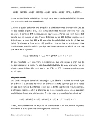 Matemática… ¿Estás Ahí? Episodio 100 www.librosmaravillosos.com Adrián Paenza
Colaboración de Horacio Balegno Preparado por Patricio Barros66
(1/2) * (10/40) + (1/2) * (40/60) = (1/2) * (1/4) + (1/2) * (2/3) = 0,45833…
donde se combina la probabilidad de elegir cada frasco con la probabilidad de sacar
una bolita roja del frasco seleccionado.
2. Fíjese si puede contestar esta pregunta: si todas las bolitas estuvieran en uno de
los dos frascos, digamos el 1, ¿cuál es la probabilidad de sacar una bolita roja? (No
se apure. Si contestó 1/2, la respuesta es equivocada… Piense otra vez.) Es que 1/2
estaría bien si hubiera un solo frasco. Entonces sí, las 100 bolitas estarían en el
único frasco, y como hay 100 y 50 son rojas, la probabilidad sería de 1/2 (ya que
habría 50 chances a favor sobre 100 posibles). ¡Pero no hay un solo frasco! ¡Hay
dos! Entonces, considerando lo que figura en la sección anterior, el cálculo que hay
que hacer es el siguiente:
(1/2) * (50/100) + (1/2) * 0 = (1/2) * (1/2) + 0 = 1/4
En este resultado (1/4) se advierte la incidencia de que uno no sepa a priori cuál de
los dos frascos voy a elegir. Por eso, la probabilidad total de sacar una bolita roja en
el caso en que todas estén en el frasco 1 es 1/4 y no 1/2, como uno podría suponer
en principio.
Propuesta final
Una última idea para pensar una estrategia. ¿Qué pasaría si pusiera 25 bolitas rojas
en el frasco 1 y el resto de bolitas en el frasco 2? Esto significa que, si el frasco
elegido es el número 1, entonces seguro que la bolita elegida será roja. En cambio,
si el frasco elegido es el 2, a diferencia de lo que sucedía antes, ¡ahora aparecen
posibilidades de que sea roja también! En este caso, la probabilidad se calcula así:
(1/2) * (25/25) + (1/2) * (25/75) = (1/2) + (1/2) * (1/3) = 2/3
O sea, aproximadamente un 66,67% de posibilidades. Con esto hemos mejorado
muchísimo el 50% que había en los ejemplos anteriores.
 