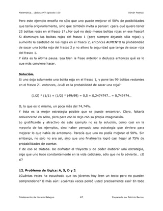 Matemática… ¿Estás Ahí? Episodio 100 www.librosmaravillosos.com Adrián Paenza
Colaboración de Horacio Balegno Preparado por Patricio Barros67
Pero este ejemplo enseña no sólo que uno puede mejorar el 50% de posibilidades
que tenía originariamente, sino que también invita a pensar: ¿para qué quiero tener
25 bolitas rojas en el frasco 1? ¿Por qué no dejo menos bolitas rojas en ese frasco?
Si disminuyo las bolitas rojas del frasco 1 (pero siempre dejando sólo rojas) y
aumento la cantidad de las rojas en el frasco 2, entonces AUMENTO la probabilidad
de sacar una bolita roja del frasco 2 y no altero la seguridad que tengo de sacar roja
del frasco 1.
Y ésta es la última pausa. Lea bien la frase anterior y deduzca entonces qué es lo
que más conviene hacer.
Solución.
Si uno deja solamente una bolita roja en el frasco 1, y pone las 99 bolitas restantes
en el frasco 2… entonces, ¿cuál es la probabilidad de sacar una roja?
(1/2) * (1/1) + (1/2) * (49/99) = 0,5 + 0,2474747… = 0,747474…
O, lo que es lo mismo, un poco más del 74,74%.
Y ésta es la mejor estrategia posible que se puede encontrar. Claro, faltaría
convencerse en serio, pero para eso lo dejo con su propia imaginación.
Lo gratificante y atractivo de este ejemplo no es la solución, como casi en la
mayoría de los ejemplos, sino haber pensado una estrategia que sirviera para
mejorar lo que había de antemano. Parecía que uno no podía mejorar el 50%. Sin
embargo, no sólo no era así, sino que uno finalmente logró casi llegar al 75% de
probabilidades de acertar.
Y de eso se trataba. De disfrutar el trayecto y de poder elaborar una estrategia,
algo que uno hace constantemente en la vida cotidiana, sólo que no lo advierte… ¿O
sí?
12. Problema de lógica: A, 5, D y 2
¿Cuántas veces ha escuchado que los jóvenes hoy leen un texto pero no pueden
comprenderlo? O más aún: ¿cuántas veces pensó usted precisamente eso? En todo
 