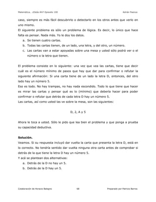 Matemática… ¿Estás Ahí? Episodio 100 www.librosmaravillosos.com Adrián Paenza
Colaboración de Horacio Balegno Preparado por Patricio Barros68
caso, siempre es más fácil descubrirlo o detectarlo en los otros antes que verlo en
uno mismo.
El siguiente problema es sólo un problema de lógica. Es decir, lo único que hace
falta es pensar. Nada más. Yo le doy los datos.
a. Se tienen cuatro cartas.
b. Todas las cartas tienen, de un lado, una letra, y del otro, un número.
c. Las cartas van a estar apoyadas sobre una mesa y usted sólo podrá ver o el
número o la letra que tienen.
El problema consiste en lo siguiente: una vez que vea las cartas, tiene que decir
cuál es el número mínimo de pasos que hay que dar para confirmar o refutar la
siguiente afirmación: Si una carta tiene de un lado la letra D, entonces, del otro
lado hay un número 5.
Eso es todo. No hay trampas, no hay nada escondido. Todo lo que tiene que hacer
es mirar las cartas y pensar qué es lo (mínimo) que debería hacer para poder
confirmar o refutar que detrás de cada letra D hay un número 5.
Las cartas, así como usted las ve sobre la mesa, son las siguientes:
D, 2, A y 5
Ahora le toca a usted. Sólo le pido que lea bien el problema y que ponga a prueba
su capacidad deductiva.
Solución.
Veamos. Si su respuesta incluyó dar vuelta la carta que presenta la letra D, está en
lo correcto. No tendría sentido dar vuelta ninguna otra carta antes de comprobar si
detrás de la que tiene la letra D hay un número 5.
Y acá se plantean dos alternativas:
a. Detrás de la D no hay un 5.
b. Detrás de la D hay un 5.
 