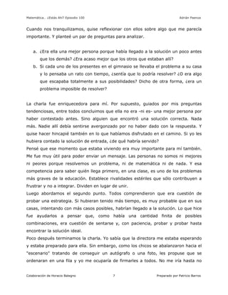 Matemática… ¿Estás Ahí? Episodio 100 www.librosmaravillosos.com Adrián Paenza
Colaboración de Horacio Balegno Preparado por Patricio Barros7
Cuando nos tranquilizamos, quise reflexionar con ellos sobre algo que me parecía
importante. Y planteé un par de preguntas para analizar.
a. ¿Era ella una mejor persona porque había llegado a la solución un poco antes
que los demás? ¿Era acaso mejor que los otros que estaban allí?
b. Si cada uno de los presentes en el gimnasio se llevaba el problema a su casa
y lo pensaba un rato con tiempo, ¿sentía que lo podría resolver? ¿O era algo
que escapaba totalmente a sus posibilidades? Dicho de otra forma, ¿era un
problema imposible de resolver?
La charla fue enriquecedora para mí. Por supuesto, guiados por mis preguntas
tendenciosas, entre todos concluimos que ella no era -ni es- una mejor persona por
haber contestado antes. Sino alguien que encontró una solución correcta. Nada
más. Nadie allí debía sentirse avergonzado por no haber dado con la respuesta. Y
quise hacer hincapié también en lo que habíamos disfrutado en el camino. Si yo les
hubiera contado la solución de entrada, ¿de qué habría servido?
Pensé que ese momento que estaba viviendo era muy importante para mí también.
Me fue muy útil para poder enviar un mensaje. Las personas no somos ni mejores
ni peores porque resolvemos un problema, ni de matemática ni de nada. Y esa
competencia para saber quién llega primero, en una clase, es uno de los problemas
más graves de la educación. Establece rivalidades estériles que sólo contribuyen a
frustrar y no a integrar. Dividen en lugar de unir.
Luego abordamos el segundo punto. Todos comprendieron que era cuestión de
probar una estrategia. Si hubieran tenido más tiempo, es muy probable que en sus
casas, intentando con más casos posibles, habrían llegado a la solución. Lo que hice
fue ayudarlos a pensar que, como había una cantidad finita de posibles
combinaciones, era cuestión de sentarse y, con paciencia, probar y probar hasta
encontrar la solución ideal.
Poco después terminamos la charla. Yo sabía que la directora me estaba esperando
y estaba preparado para ella. Sin embargo, como los chicos se abalanzaron hacia el
"escenario" tratando de conseguir un autógrafo o una foto, les propuse que se
ordenaran en una fila y yo me ocuparía de firmarles a todos. No me iría hasta no
 