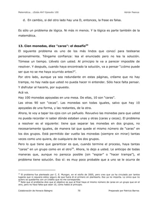 Matemática… ¿Estás Ahí? Episodio 100 www.librosmaravillosos.com Adrián Paenza
Colaboración de Horacio Balegno Preparado por Patricio Barros70
d. En cambio, si del otro lado hay una D, entonces, la frase es falsa.
Es sólo un problema de lógica. Ni más ni menos. Y la lógica es parte también de la
matemática.
13. Cien monedas, diez "caras": el desafío23
El siguiente problema es uno de los más lindos que conocí para testearse
personalmente. Téngame confianza: lea el enunciado pero no lea la solución.
Tómese un tiempo. Llévelo con usted. Al principio le va a parecer imposible de
resolver. Y después, cuando haya encontrado la solución, va a pensar “¿cómo puede
ser que no se me haya ocurrido antes?”.
Por otro lado, aunque ya sea redundante en estas páginas, créame que no hay
trampa, no hay nada que usted no pueda hacer ni entender. Sólo hace falta pensar.
Y disfrutar al hacerlo, por supuesto.
Acá va.
Hay 100 monedas apoyadas en una mesa. De ellas, 10 son “caras”.
Las otras 90 son “cecas”. Las monedas son todas iguales, salvo que hay 10
apoyadas de una forma, y las restantes, de la otra.
Ahora, le voy a tapar los ojos con un pañuelo. Revuelvo las monedas para que usted
no pueda recordar ni saber dónde estaban unas y otras (caras y cecas). El problema
a resolver es el siguiente: tiene que separar las monedas en dos grupos, no
necesariamente iguales, de manera tal que quede el mismo número de “caras” en
los dos grupos. Está permitido dar vuelta las monedas (siempre sin mirar) tantas
veces como uno quiera, de cualquiera de los dos grupos.
Pero lo que tiene que garantizar es que, cuando termine el proceso, haya tantas
“caras” en un grupo como en el otro24
. Ahora, lo dejo a usted. Le anticipo de todas
maneras que, aunque no parezca posible (sin “espiar” o “hacer trampa”), el
problema tiene solución. Eso sí: es muy poco probable que a uno se le ocurra de
23
El problema fue planteado por C. E. Mungan, en el otoño de 2005, pero creo que ya ha circulado por tantos
lugares que ni siquiera estoy seguro de que fuera él el primero en plantearlo. Eso ya no importa. Lo único que no
quiero es quedarme con un crédito que no me corresponde.
24
Note que el problema dice que el objetivo es que al final haya el mismo número de caras en un grupo que en el
otro, pero no hace falta que sean 10, como había al principio.
 