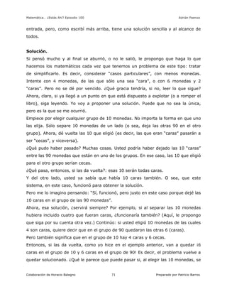 Matemática… ¿Estás Ahí? Episodio 100 www.librosmaravillosos.com Adrián Paenza
Colaboración de Horacio Balegno Preparado por Patricio Barros71
entrada, pero, como escribí más arriba, tiene una solución sencilla y al alcance de
todos.
Solución.
Si pensó mucho y al final se aburrió, o no le salió, le propongo que haga lo que
hacemos los matemáticos cada vez que tenemos un problema de este tipo: tratar
de simplificarlo. Es decir, considerar “casos particulares”, con menos monedas.
Intente con 4 monedas, de las que sólo una sea “cara”, o con 6 monedas y 2
“caras”. Pero no se dé por vencido. ¿Qué gracia tendría, si no, leer lo que sigue?
Ahora, claro, si ya llegó a un punto en que está dispuesto a explotar (o a romper el
libro), siga leyendo. Yo voy a proponer una solución. Puede que no sea la única,
pero es la que se me ocurrió.
Empiece por elegir cualquier grupo de 10 monedas. No importa la forma en que uno
las elija. Sólo separe 10 monedas de un lado (o sea, deja las otras 90 en el otro
grupo). Ahora, dé vuelta las 10 que eligió (es decir, las que eran “caras” pasarán a
ser “cecas”, y viceversa).
¿Qué pudo haber pasado? Muchas cosas. Usted podría haber dejado las 10 “caras”
entre las 90 monedas que están en uno de los grupos. En ese caso, las 10 que eligió
para el otro grupo serían cecas.
¿Qué pasa, entonces, si las da vuelta?: esas 10 serán todas caras.
Y del otro lado, usted ya sabía que había 10 caras también. O sea, que este
sistema, en este caso, funcionó para obtener la solución.
Pero me lo imagino pensando: “Sí, funcionó, pero justo en este caso porque dejé las
10 caras en el grupo de las 90 monedas”.
Ahora, esa solución, ¿servirá siempre? Por ejemplo, si al separar las 10 monedas
hubiera incluido cuatro que fueran caras, ¿funcionaría también? (Aquí, le propongo
que siga por su cuenta otra vez.) Continúo: si usted eligió 10 monedas de las cuales
4 son caras, quiere decir que en el grupo de 90 quedaron las otras 6 (caras).
Pero también significa que en el grupo de 10 hay 4 caras y 6 cecas.
Entonces, si las da vuelta, como yo hice en el ejemplo anterior, van a quedar ¡6
caras en el grupo de 10 y 6 caras en el grupo de 90! Es decir, el problema vuelve a
quedar solucionado. ¿Qué le parece que puede pasar si, al elegir las 10 monedas, se
 