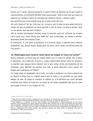 Matemática… ¿Estás Ahí? Episodio 100 www.librosmaravillosos.com Adrián Paenza
Colaboración de Horacio Balegno Preparado por Patricio Barros72
queda con 7 caras? ¿Quiere pensarlo un poco? Como se advierte (si es que siguió el
razonamiento), el problema también está solucionado. Todo lo que hay que hacer es
separar (en cualquier caso) 10 monedas de cualquier forma, y darlas vuelta.
Eso garantiza que haya tantas caras de un lado como del otro.
¿Es anti-intuitivo? No sé. Creo que no. Lo que a uno le pasa es que pelea contra la
noción de que el problema no tiene solución y, por lo tanto, no quiere pensar. Pero
no me parece que sea anti-intuitivo.
¿No le resultó interesante? Muchas veces la solución está ahí, enfrente de nuestra
nariz, pero uno, como intuye que debe ser muy complicada, se resiste a pensar.
Abandona antes de empezar (casi).
En particular, si uno tiene la tendencia a no creerse capaz ni potente para resolver
problemas. Eso, piensa quizá, queda para los otros. Pero usted, ¿no forma parte de
“los otros”?
14. Matemágica para mostrar cómo hacen los magos un truco con cartas25
Quiero proponer un truco que los magos hacen con un mazo de cartas. Voy a hacer
lo siguiente: voy a describir el truco y, luego, usted podrá pensar cómo se resuelve.
Lo planteo aquí porque tiene relación con lo que vimos recién del problema de las
monedas, pero además me parece que vale la pena descubrir cómo hacen los
magos para ejecutarlo sin fallas26
.
Un mago elige un espectador de la sala. Lo invita a sentarse a la mesa enfrente de
él. Sobre la mesa hay un mantel opaco que la cubre y no permite ver qué pasa
debajo de ella. El mago le muestra al público (y a la persona que tiene sentada
enfrente) que sobre la mesa hay un mazo de 40 cartas españolas (las que se usan
para jugar al truco o a la escoba de 15).
25
Descubrí este método de usar el ejemplo de las monedas en un artículo que escribió Martin Gardner en una de
sus columnas en la revista Scientific American. De hecho, entonces, el crédito es todo para él.
26
Este problema y el anterior, el de las 100 monedas, son exactamente el mismo presentado de dos formas
distintas. Sería interesante que usted, después de haberlos leído, advierta que no sólo son similares sino que son el
mismo problema. Justamente, haber resuelto cualquiera de los dos implica que el otro estará resuelto también. Más
aún: si estuviera en algún lugar con usted, le propondría que entre los dos imaginemos otra adaptación de lo
mismo y fabriquemos una nueva versión, para ponerla a prueba con algún grupo de personas. ¿Por qué no
aprovecha y lo hace usted sola/solo?
 