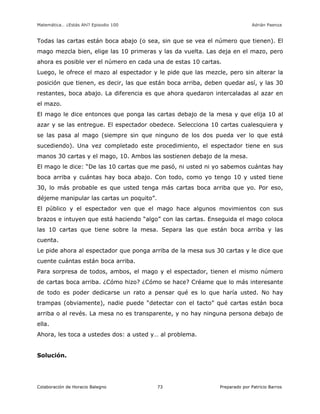 Matemática… ¿Estás Ahí? Episodio 100 www.librosmaravillosos.com Adrián Paenza
Colaboración de Horacio Balegno Preparado por Patricio Barros73
Todas las cartas están boca abajo (o sea, sin que se vea el número que tienen). El
mago mezcla bien, elige las 10 primeras y las da vuelta. Las deja en el mazo, pero
ahora es posible ver el número en cada una de estas 10 cartas.
Luego, le ofrece el mazo al espectador y le pide que las mezcle, pero sin alterar la
posición que tienen, es decir, las que están boca arriba, deben quedar así, y las 30
restantes, boca abajo. La diferencia es que ahora quedaron intercaladas al azar en
el mazo.
El mago le dice entonces que ponga las cartas debajo de la mesa y que elija 10 al
azar y se las entregue. El espectador obedece. Selecciona 10 cartas cualesquiera y
se las pasa al mago (siempre sin que ninguno de los dos pueda ver lo que está
sucediendo). Una vez completado este procedimiento, el espectador tiene en sus
manos 30 cartas y el mago, 10. Ambos las sostienen debajo de la mesa.
El mago le dice: “De las 10 cartas que me pasó, ni usted ni yo sabemos cuántas hay
boca arriba y cuántas hay boca abajo. Con todo, como yo tengo 10 y usted tiene
30, lo más probable es que usted tenga más cartas boca arriba que yo. Por eso,
déjeme manipular las cartas un poquito”.
El público y el espectador ven que el mago hace algunos movimientos con sus
brazos e intuyen que está haciendo “algo” con las cartas. Enseguida el mago coloca
las 10 cartas que tiene sobre la mesa. Separa las que están boca arriba y las
cuenta.
Le pide ahora al espectador que ponga arriba de la mesa sus 30 cartas y le dice que
cuente cuántas están boca arriba.
Para sorpresa de todos, ambos, el mago y el espectador, tienen el mismo número
de cartas boca arriba. ¿Cómo hizo? ¿Cómo se hace? Créame que lo más interesante
de todo es poder dedicarse un rato a pensar qué es lo que haría usted. No hay
trampas (obviamente), nadie puede “detectar con el tacto” qué cartas están boca
arriba o al revés. La mesa no es transparente, y no hay ninguna persona debajo de
ella.
Ahora, les toca a ustedes dos: a usted y… al problema.
Solución.
 