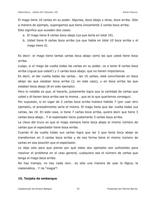 Matemática… ¿Estás Ahí? Episodio 100 www.librosmaravillosos.com Adrián Paenza
Colaboración de Horacio Balegno Preparado por Patricio Barros74
El mago tiene 10 cartas en su poder. Algunas, boca abajo y otras, boca arriba. Sólo
a manera de ejemplo, supongamos que tiene únicamente 2 cartas boca arriba.
Esto significa que suceden dos cosas:
a. El mago tiene 8 cartas boca abajo (ya que tenía en total 10).
b. Usted tiene 8 cartas boca arriba (ya que había en total 10 boca arriba y el
mago tiene 2).
Es decir: el mago tiene tantas cartas boca abajo como las que usted tiene boca
arriba.
Luego, si el mago da vuelta todas las cartas en su poder, va a tener 8 cartas boca
arriba (¡igual que usted!) y 2 cartas boca abajo, que no tienen importancia.
Es decir, al dar vuelta todas las cartas… las 10 cartas, está convirtiendo en boca
abajo las que estaban boca arriba (2, en este caso), y en boca arriba las que
estaban boca abajo (8 en este ejemplo).
Pero lo notable es que, al hacerlo, justamente logra que la cantidad de cartas que
usted y él tienen boca arriba sea la misma… que es lo que queríamos conseguir.
Por supuesto, si en lugar de 2 cartas boca arriba hubiera habido 7 (por usar otro
ejemplo), el procedimiento sería el mismo. El mago tiene que dar vuelta todas sus
cartas, las 10. En este caso, si tiene 7 cartas boca arriba, quiere decir que tiene 3
cartas boca abajo… Y el espectador tiene justamente 3 cartas boca arriba.
La clave del truco es que el mago siempre tiene boca abajo el mismo número de
cartas que el espectador tiene boca arriba.
Cuando él da vuelta todas sus cartas logra que las 3 que tenía boca abajo se
transformen en 3 cartas boca arriba y de esa forma tiene el mismo número de
cartas en esa posición que el espectador.
Lo dejo solo para que piense por qué estos dos ejemplos son suficientes para
resolver el problema en el caso general, cualquiera sea el número de cartas que
tenga el mago boca arriba.
No hay trampa, no hay nada raro… es sólo una manera de usar la lógica, la
matemática… Y ¡la “magia”!
15. Tarjeta de embarque
 
