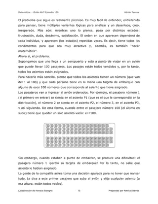 Matemática… ¿Estás Ahí? Episodio 100 www.librosmaravillosos.com Adrián Paenza
Colaboración de Horacio Balegno Preparado por Patricio Barros75
El problema que sigue es realmente precioso. Es muy fácil de entender, entretenido
para pensar, tiene múltiples variantes lógicas para analizar y un desenlace, creo,
inesperado. Más aún: mientras uno lo piensa, pasa por distintos estados:
frustración, duda, desánimo, satisfacción. El orden en que aparecen dependerá de
cada individuo, y aparecen (los estados) repetidas veces. Es decir, tiene todos los
condimentos para que sea muy atractivo y, además, es también “hacer
matemática”.
Ahora sí, el problema.
Supongamos que uno llega a un aeropuerto y está a punto de viajar en un avión
que puede llevar 100 pasajeros. Los pasajes están todos vendidos y, por lo tanto,
todos los asientos están asignados.
Para hacerlo más sencillo, piense que todos los asientos tienen un número (que van
del 1 al 100) y que cada persona tiene en la mano una tarjeta de embarque con
alguno de esos 100 números que corresponde al asiento que tiene asignado.
Los pasajeros van a ingresar al avión ordenados. Por ejemplo, el pasajero número 1
(el primero en entrar) se sienta en el asiento P1 (que es el que le correspondió en la
distribución), el número 2 se sienta en el asiento P2, el número 3, en el asiento P3,
y así siguiendo. De esta forma, cuando entre el pasajero número 100 (el último en
subir) tiene que quedar un solo asiento vacío: el P100.
Sin embargo, cuando estaban a punto de embarcar, se produce una dificultad: el
pasajero número 1 ¡perdió su tarjeta de embarque! Por lo tanto, no sabe qué
asiento le habían asignado.
La gente de la compañía aérea toma una decisión apurada para no tener que revisar
todo. Le dice a este primer pasajero que suba al avión y elija cualquier asiento (a
esa altura, están todos vacíos).
 