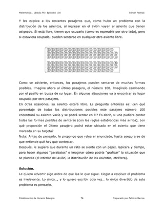 Matemática… ¿Estás Ahí? Episodio 100 www.librosmaravillosos.com Adrián Paenza
Colaboración de Horacio Balegno Preparado por Patricio Barros76
Y les explica a los restantes pasajeros que, como hubo un problema con la
distribución de los asientos, al ingresar en el avión vayan al asiento que tienen
asignado. Si está libre, tienen que ocuparlo (como es esperable por otro lado), pero
si estuviera ocupado, pueden sentarse en cualquier otro asiento libre.
Como se advierte, entonces, los pasajeros pueden sentarse de muchas formas
posibles. Imagine ahora al último pasajero, el número 100. Imagínelo caminando
por el pasillo en busca de su lugar. En algunas situaciones va a encontrar su lugar
ocupado por otro pasajero.
En otras ocasiones, su asiento estará libre. La pregunta entonces es: ¿en qué
porcentaje de todas las distribuciones posibles este pasajero número 100
encontrará su asiento vacío y se podrá sentar en él? Es decir, si uno pudiera contar
todas las formas posibles de sentarse (con las reglas establecidas más arriba), ¿en
qué proporción el último pasajero podrá estar ubicado en el asiento que tiene
marcado en su tarjeta?
Nota: Antes de pensarlo, le propongo que relea el enunciado, hasta asegurarse de
que entiende qué hay que contestar.
Después, le sugiero que durante un rato se siente con un papel, lapicera y tiempo,
para hacer algunos “garabatos” e imaginar cómo podría “graficar” la situación que
se plantea (el interior del avión, la distribución de los asientos, etcétera).
Solución.
Le quiero advertir algo antes de que lea lo que sigue. Llegar a resolver el problema
es irrelevante. Lo único…, y lo quiero escribir otra vez… lo único divertido de este
problema es pensarlo.
 