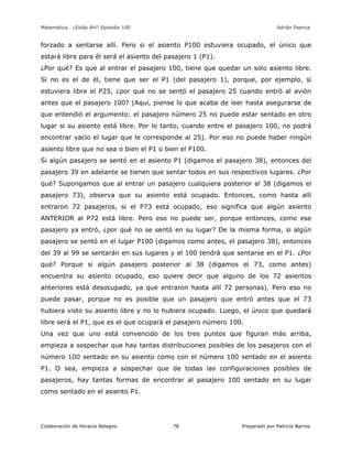 Matemática… ¿Estás Ahí? Episodio 100 www.librosmaravillosos.com Adrián Paenza
Colaboración de Horacio Balegno Preparado por Patricio Barros78
forzado a sentarse allí. Pero si el asiento P100 estuviera ocupado, el único que
estará libre para él será el asiento del pasajero 1 (P1).
¿Por qué? Es que al entrar el pasajero 100, tiene que quedar un solo asiento libre.
Si no es el de él, tiene que ser el P1 (del pasajero 1), porque, por ejemplo, si
estuviera libre el P25, ¿por qué no se sentó el pasajero 25 cuando entró al avión
antes que el pasajero 100? (Aquí, piense lo que acaba de leer hasta asegurarse de
que entendió el argumento: el pasajero número 25 no puede estar sentado en otro
lugar si su asiento está libre. Por lo tanto, cuando entre el pasajero 100, no podrá
encontrar vacío el lugar que le corresponde al 25). Por eso no puede haber ningún
asiento libre que no sea o bien el P1 o bien el P100.
Si algún pasajero se sentó en el asiento P1 (digamos el pasajero 38), entonces del
pasajero 39 en adelante se tienen que sentar todos en sus respectivos lugares. ¿Por
qué? Supongamos que al entrar un pasajero cualquiera posterior al 38 (digamos el
pasajero 73), observa que su asiento está ocupado. Entonces, como hasta allí
entraron 72 pasajeros, si el P73 está ocupado, eso significa que algún asiento
ANTERIOR al P72 está libre. Pero eso no puede ser, porque entonces, como ese
pasajero ya entró, ¿por qué no se sentó en su lugar? De la misma forma, si algún
pasajero se sentó en el lugar P100 (digamos como antes, el pasajero 38), entonces
del 39 al 99 se sentarán en sus lugares y el 100 tendrá que sentarse en el P1. ¿Por
qué? Porque si algún pasajero posterior al 38 (digamos el 73, como antes)
encuentra su asiento ocupado, eso quiere decir que alguno de los 72 asientos
anteriores está desocupado, ya que entraron hasta allí 72 personas). Pero eso no
puede pasar, porque no es posible que un pasajero que entró antes que el 73
hubiera visto su asiento libre y no lo hubiera ocupado. Luego, el único que quedará
libre será el P1, que es el que ocupará el pasajero número 100.
Una vez que uno está convencido de los tres puntos que figuran más arriba,
empieza a sospechar que hay tantas distribuciones posibles de los pasajeros con el
número 100 sentado en su asiento como con el número 100 sentado en el asiento
P1. O sea, empieza a sospechar que de todas las configuraciones posibles de
pasajeros, hay tantas formas de encontrar al pasajero 100 sentado en su lugar
como sentado en el asiento P1.
 