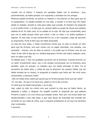 Matemática… ¿Estás Ahí? Episodio 100 www.librosmaravillosos.com Adrián Paenza
Colaboración de Horacio Balegno Preparado por Patricio Barros8
cumplir con el último. Y todavía me quedaba hablar con la directora... que,
pacientemente, se había ubicado a mi izquierda y charlaba con mis amigos.
Mientras estaba firmando, se acercó un maestro y me alcanzó un libro para que se
lo autografiara. Yo estaba sentado en una silla, y cuando vi el libro que me traían
desde el costado, levanté la vista para saber qué sucedía. El maestro me preguntó
si se lo podía firmar, y le dije que no, porque había un grupo de chicos que estaban
delante de él. En todo caso, él no estaba en la cola. Me dijo que comprendía, pero
que me lo pedía porque tenía que volver a dar su clase y no podía quedarse a
esperar. En ese caso, el que comprendió fui yo, y por supuesto, luego de escuchar
su argumento, firmé el libro que me había alcanzado.
La cola era muy larga, y había muchísimos chicos que no sólo no tenían un libro
para que les firmara, sino que venían con un papel recortado, una carpeta, una
camiseta... Incluso, uno de ellos se acercó y me pidió que le firmara ¡una de sus
uñas! A ese niño le dije que no. Estaba dispuesto a firmar casi sobre cualquier cosa,
pero no sobre una uña.
Ya faltaba poco. Y aún me quedaba conversar con la directora. Cuando terminé, en
un salón virtualmente vacío, veo a mis amigos conversando con la directora, pero
también -para mi estupor, al maestro que me había acercado el libro. Fui al
encuentro de todos ellos, y antes de que la directora me pudiera hablar (ya me
había tomado de un brazo), le pregunté al maestro qué hacía allí. Me miró como
sorprendido, y entonces insistí:
-¿No me había dicho usted que quería que le firmara porque tenía que dar clase?
-Sí -me dijo-. Es que si no hacía así, usted no me lo iba a firmar.
Yo sentí que me había traicionado, y se lo dije:
Vea, usted no sólo me mintió sino que vulneró la cola que se había hecho, se
adelantó a todos, y después me engañó cuando le pregunté por qué debería
firmarle a usted y no a los chicos que estaban antes. Peor aún: los chicos están tan
acostumbrados a que esto pase, a que este abuso de autoridad sea moneda tan
corriente en sus vidas de niños, que ni siquiera protestaron al ver que sus derechos
eran vulnerados.
Y terminé:
 