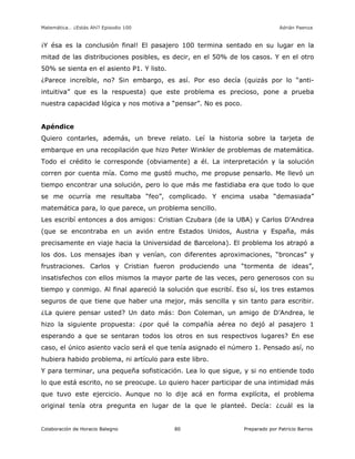 Matemática… ¿Estás Ahí? Episodio 100 www.librosmaravillosos.com Adrián Paenza
Colaboración de Horacio Balegno Preparado por Patricio Barros80
¡Y ésa es la conclusión final! El pasajero 100 termina sentado en su lugar en la
mitad de las distribuciones posibles, es decir, en el 50% de los casos. Y en el otro
50% se sienta en el asiento P1. Y listo.
¿Parece increíble, no? Sin embargo, es así. Por eso decía (quizás por lo “anti-
intuitiva” que es la respuesta) que este problema es precioso, pone a prueba
nuestra capacidad lógica y nos motiva a “pensar”. No es poco.
Apéndice
Quiero contarles, además, un breve relato. Leí la historia sobre la tarjeta de
embarque en una recopilación que hizo Peter Winkler de problemas de matemática.
Todo el crédito le corresponde (obviamente) a él. La interpretación y la solución
corren por cuenta mía. Como me gustó mucho, me propuse pensarlo. Me llevó un
tiempo encontrar una solución, pero lo que más me fastidiaba era que todo lo que
se me ocurría me resultaba “feo”, complicado. Y encima usaba “demasiada”
matemática para, lo que parece, un problema sencillo.
Les escribí entonces a dos amigos: Cristian Czubara (de la UBA) y Carlos D’Andrea
(que se encontraba en un avión entre Estados Unidos, Austria y España, más
precisamente en viaje hacia la Universidad de Barcelona). El problema los atrapó a
los dos. Los mensajes iban y venían, con diferentes aproximaciones, “broncas” y
frustraciones. Carlos y Cristian fueron produciendo una “tormenta de ideas”,
insatisfechos con ellos mismos la mayor parte de las veces, pero generosos con su
tiempo y conmigo. Al final apareció la solución que escribí. Eso sí, los tres estamos
seguros de que tiene que haber una mejor, más sencilla y sin tanto para escribir.
¿La quiere pensar usted? Un dato más: Don Coleman, un amigo de D’Andrea, le
hizo la siguiente propuesta: ¿por qué la compañía aérea no dejó al pasajero 1
esperando a que se sentaran todos los otros en sus respectivos lugares? En ese
caso, el único asiento vacío será el que tenía asignado el número 1. Pensado así, no
hubiera habido problema, ni artículo para este libro.
Y para terminar, una pequeña sofisticación. Lea lo que sigue, y si no entiende todo
lo que está escrito, no se preocupe. Lo quiero hacer participar de una intimidad más
que tuvo este ejercicio. Aunque no lo dije acá en forma explícita, el problema
original tenía otra pregunta en lugar de la que le planteé. Decía: ¿cuál es la
 